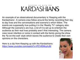 An example of an observational documentary is ‘Keeping with the
Kardashians’. A camera crew follow around the family recording their day
to day lives and the conversations and scenario’s which follow. The
events are supposedly true putting it in the ‘Reality TV’ category also.
Although the scenario’s are true, a lot of it is set up to entertain the
audience as their real lives probably aren’t that interesting. The camera
crew never interfere or come in contact with the family giving the show
the ‘fly-on-the-wall’ style which leaves the audience to create their own
opinions on the characters.
Here is a clip from Keeping up with the Kardashians:
https://www.youtube.com/watch?v=PCVlEMcyhJM
 