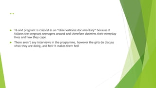 …
 16 and pregnant is classed as an “observational documentary” because it
follows the pregnant teenagers around and therefore observes their everyday
lives and how they cope
 There aren’t any interviews in the programme, however the girls do discuss
what they are doing, and how it makes them feel
 