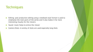 Techniques
 Editing- post production editing using a notebook style format is used to
emphasise the main parts of the series and it also makes it far more
interesting visually for the viewers
 Sound- music helps to entice the viewer
 Camera Shots- A variety of shots are used especially long shots
 