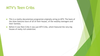 MTV’s Teen Cribs
 This is a reality documentary programme originally airing on MTV. The basis of
the show features tours of all of their houses, of the wealthy teenagers and
their families.
 Before it was Teen Cribs it was just MTV Cribs, which featured the very big
houses of really rich celebrities
 