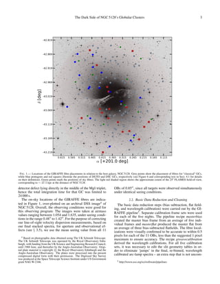 The Dark Side of NGC 5128’s Globular Clusters 3
0.615 0.565 0.515 0.465 0.415 0.365 0.315 0.265 0.215 0.165 0.115
α [+201.0 deg]
-43.219
-43.169
-43.119
-43.069
-43.019
-42.969
-42.919
-42.869
-42.819δ[deg]
FIG. 1.— Locations of the GIRAFFE ﬁbre placements in relation to the host galaxy, NGC 5128. Grey points show the placement of ﬁbres for “classical” GCs,
while blue pentagons and red squares illustrate the positions of DGTO and DSC GCs, respectively (see Figure 6 and corresponding text in Sect. 4.1 for details
on their deﬁnition). Green points mark the positions of sky ﬁbres. The light red shaded region shows the approximate extent of the 25 FLAMES ﬁeld-of-view,
corresponding to ∼ 27.5 kpc at the distance of NGC 5128.
detector defect lying directly in the middle of the Mgb triplet,
hence the total integration time for that GC was limited to
24 000 s.
The on-sky locations of the GIRAFFE ﬁbres are indica-
ted in Figure 1, over-plotted on an archival DSS image4
of
NGC 5128. Overall, the observing conditions were good for
this observing program: The images were taken at airmass
values ranging between 1.054 and 1.635, under seeing condi-
tions in the range 0.48 to 1.42 . For the purpose of correcting
our line-of-sight velocity dispersion measurements, based on
our ﬁnal stacked spectra, for aperture and observational ef-
fects (see § 3.5), we use the mean seeing value from all 11
4 Based on photographic data obtained using The UK Schmidt Telescope.
The UK Schmidt Telescope was operated by the Royal Observatory Edin-
burgh, with funding from the UK Science and Engineering Research Council,
until 1988 June, and thereafter by the Anglo-Australian Observatory. Origi-
nal plate material is copyright c the Royal Observatory Edinburgh and the
Anglo-Australian Observatory. The plates were processed into the present
compressed digital form with their permission. The Digitized Sky Survey
was produced at the Space Telescope Science Institute under US Government
grant NAG W-2166.
OBs of 0.85 , since all targets were observed simultaneously
under identical seeing conditions.
2.2. Basic Data Reduction and Cleaning
The basic data reduction steps (bias subtraction, ﬂat ﬁeld-
ing, and wavelength calibration) were carried out by the GI-
RAFFE pipeline5
. Separate calibration frame sets were used
for each of the ﬁve nights. The pipeline recipe masterbias
created the master bias frame from an average of ﬁve indi-
vidual frames and masterﬂat produced the master ﬂat from
an average of three bias-subtracted ﬂatﬁelds. The ﬁbre local-
izations were visually conﬁrmed to be accurate to within 0.5
pixels for each of the 11 OBs, less than the suggested 1 pixel
maximum to ensure accuracy. The recipe giwavecalibration
derived the wavelength calibrations. For all ﬁve calibration
sets, it was necessary to edit the slit geometry tables in or-
der to eliminate ‘jumps’ in the ﬁnal, re-binned, wavelength
calibrated arc-lamp spectra – an extra step that is not uncom-
5 http://www.eso.org/sci/software/pipelines
 