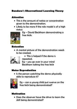 Bandura’s Observational Learning Theory

Attention
   This is the amount of notice or concentration
   given to the demonstration.
   Likely to be more if the role model is of a high
   status
          Eg – David Beckham demonstrating a
          free kick.



Retention
   A mental picture of the demonstration needs
   to be created.
             This is helped if the demo is
        repeated.
        Eg – you go over in your mind
        Beckham taking the free kick

Motor Reproduction
   Is the person watching the demo physically
   able to reproduce it?

       Eg – can a young child put swerve on the
       free kick being demonstrated?


Motivation
   Does the observer have the drive to learn the
   skill being demonstrated?
 