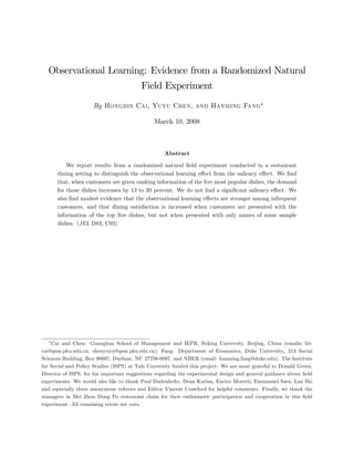 Observational Learning: Evidence from a Randomized Natural
                                         Field Experiment
                     By Hongbin Cai, Yuyu Chen, and Hanming Fang

                                               March 10, 2008



                                                   Abstract

          We report results from a randomized natural …eld experiment conducted in a restaurant
      dining setting to distinguish the observational learning e¤ect from the saliency e¤ect. We …nd
      that, when customers are given ranking information of the …ve most popular dishes, the demand
      for those dishes increases by 13 to 20 percent. We do not …nd a signi…cant saliency e¤ect. We
      also …nd modest evidence that the observational learning e¤ects are stronger among infrequent
      customers, and that dining satisfaction is increased when customers are presented with the
      information of the top …ve dishes, but not when presented with only names of some sample
      dishes. (JEL D83, C93)




    Cai and Chen: Guanghua School of Management and IEPR, Peking University, Beijing, China (emails: hb-
cai@gsm.pku.edu.cn, chenyuyu@gsm.pku.edu.cn); Fang: Department of Economics, Duke University, 213 Social
Sciences Building, Box 90097, Durham, NC 27708-0097, and NBER (email: hanming.fang@duke.edu). The Institute
for Social and Policy Studies (ISPS) at Yale University funded this project. We are most grateful to Donald Green,
Director of ISPS, for his important suggestions regarding the experimental design and general guidance about …eld
experiments. We would also like to thank Paul Dudenhefer, Dean Karlan, Enrico Moretti, Emmanuel Saez, Lan Shi
and especially three anonymous referees and Editor Vincent Crawford for helpful comments. Finally, we thank the
managers in Mei Zhou Dong Po restaurant chain for their enthusiastic participation and cooperation in this …eld
experiment. All remaining errors are ours.
 