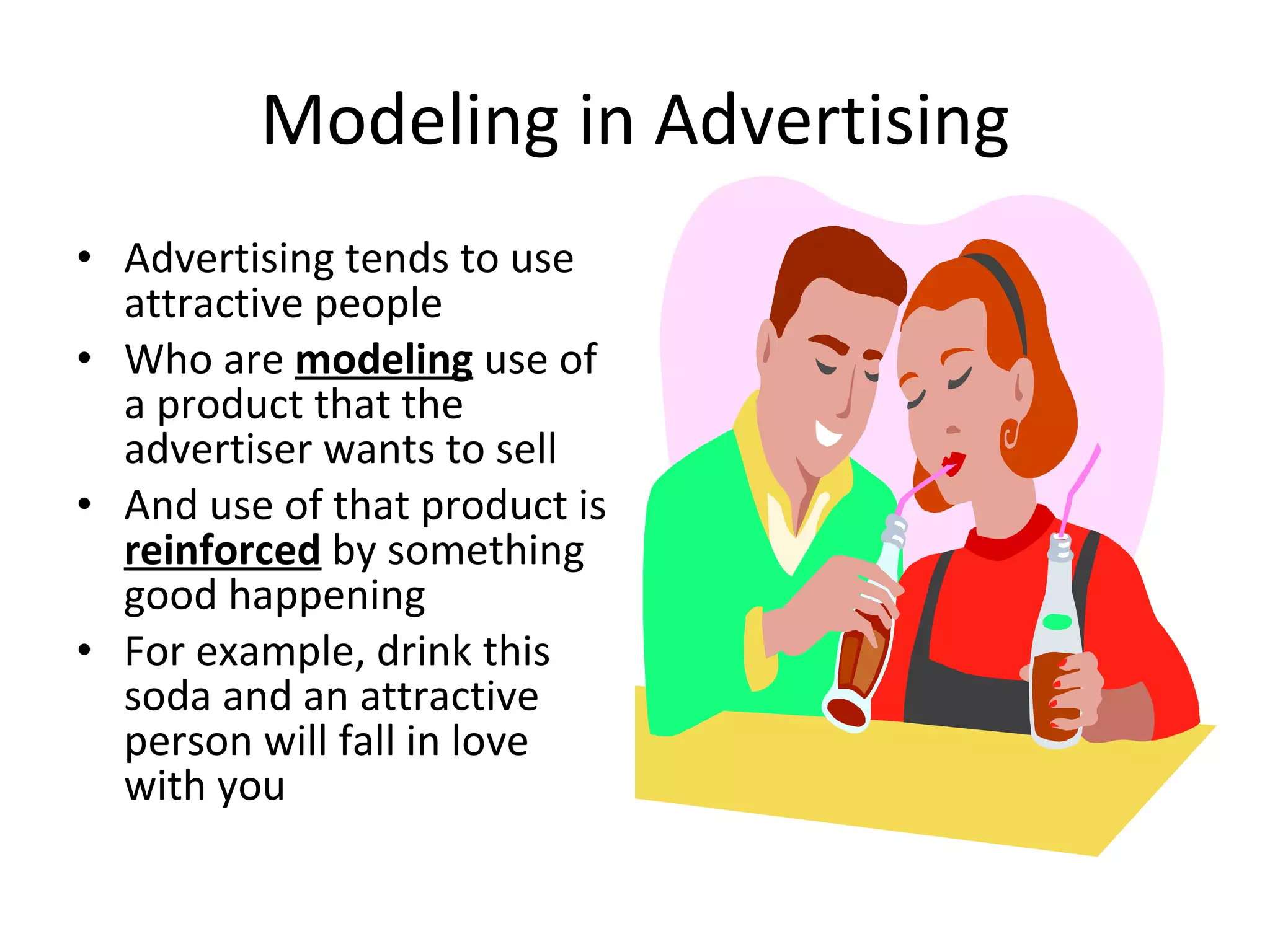 Modeling in Advertising Advertising tends to use attractive people Who are  modeling  use of a product that the advertiser wants to sell And use of that product is  reinforced  by something good happening For example, drink this soda and an attractive person will fall in love with you 