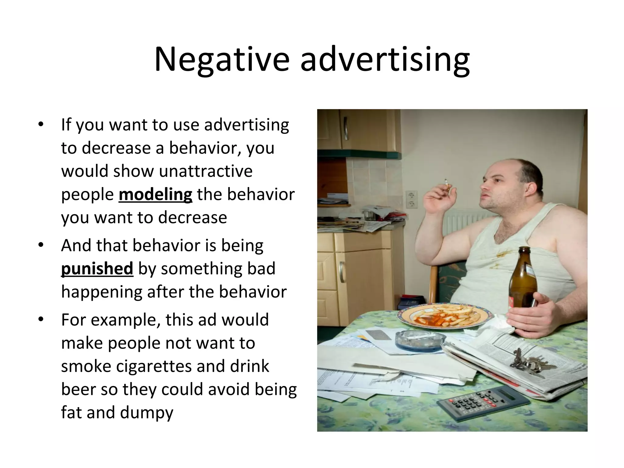 Negative advertising If you want to use advertising to decrease a behavior, you would show unattractive people  modeling  the behavior you want to decrease And that behavior is being  punished  by something bad happening after the behavior For example, this ad would make people not want to smoke cigarettes and drink beer so they could avoid being fat and dumpy 