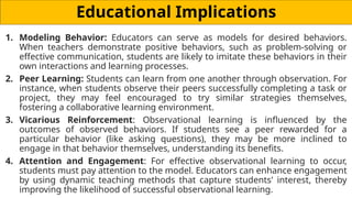 Educational Implications
1. Modeling Behavior: Educators can serve as models for desired behaviors.
When teachers demonstrate positive behaviors, such as problem-solving or
effective communication, students are likely to imitate these behaviors in their
own interactions and learning processes.
2. Peer Learning: Students can learn from one another through observation. For
instance, when students observe their peers successfully completing a task or
project, they may feel encouraged to try similar strategies themselves,
fostering a collaborative learning environment.
3. Vicarious Reinforcement: Observational learning is influenced by the
outcomes of observed behaviors. If students see a peer rewarded for a
particular behavior (like asking questions), they may be more inclined to
engage in that behavior themselves, understanding its benefits.
4. Attention and Engagement: For effective observational learning to occur,
students must pay attention to the model. Educators can enhance engagement
by using dynamic teaching methods that capture students' interest, thereby
improving the likelihood of successful observational learning.
 