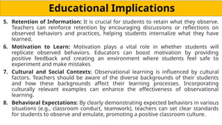 Educational Implications
5. Retention of Information: It is crucial for students to retain what they observe.
Teachers can reinforce retention by encouraging discussions or reflections on
observed behaviors and practices, helping students internalize what they have
learned.
6. Motivation to Learn: Motivation plays a vital role in whether students will
replicate observed behaviors. Educators can boost motivation by providing
positive feedback and creating an environment where students feel safe to
experiment and make mistakes
7. Cultural and Social Contexts: Observational learning is influenced by cultural
factors. Teachers should be aware of the diverse backgrounds of their students
and how these backgrounds affect their learning processes. Incorporating
culturally relevant examples can enhance the effectiveness of observational
learning.
8. Behavioral Expectations: By clearly demonstrating expected behaviors in various
situations (e.g., classroom conduct, teamwork), teachers can set clear standards
for students to observe and emulate, promoting a positive classroom culture.
 