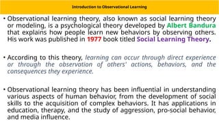 Introduction to Observational Learning
• Observational learning theory, also known as social learning theory
or modeling, is a psychological theory developed by Albert Bandura
that explains how people learn new behaviors by observing others.
His work was published in 1977 book titled Social Learning Theory.
• According to this theory, learning can occur through direct experience
or through the observation of others' actions, behaviors, and the
consequences they experience.
• Observational learning theory has been influential in understanding
various aspects of human behavior, from the development of social
skills to the acquisition of complex behaviors. It has applications in
education, therapy, and the study of aggression, pro-social behavior,
and media influence.
 