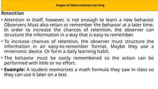 Stages of Observational Learning
Retention
• Attention in itself, however, is not enough to learn a new behavior.
Observers Must also retain or remember the behavior at a later time.
In order to increase the chances of retention, the observer can
structure the information in a way that is easy to remember.
• To increase chances of retention, the observer must structure the
information in an easy-to-remember format. Maybe they use a
mnemonic device. Or form a daily learning habit.
• The behavior must be easily remembered so the action can be
performed with little or no effort.
• Example: A student memorizes a math formula they saw in class so
they can use it later on a test.
 