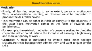 Stages of Observational Learning
Motivation
• Finally, all learning requires, to some extent, personal motivation.
Thus, in observational learning, an observer must be motivated to
produce the desired behavior.
• This motivation can be either intrinsic or extrinsic to the observer. In
the latter case, motivation comes in the form of rewards and
punishments.
• For example, the extrinsic motivation of someone seeking to climb the
corporate ladder could include the incentive of earning a high salary
and more autonomy at work .
• Example: A child is motivated to imitate their older sibling’s
skateboard tricks because they admire them and want to gain similar
skills.
 