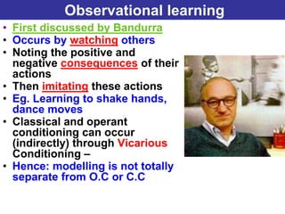 Observational learning
• First discussed by Bandurra
• Occurs by watching others
• Noting the positive and
  negative consequences of their
  actions
• Then imitating these actions
• Eg. Learning to shake hands,
  dance moves
• Classical and operant
  conditioning can occur
  (indirectly) through Vicarious
  Conditioning –
• Hence: modelling is not totally
  separate from O.C or C.C
 