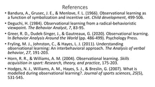 References
• Bandura, A., Grusec, J. E., & Menlove, F. L. (1966). Observational learning as
a function of symbolization and incentive set. Child development, 499-506.
• Deguchi, H. (1984). Observational learning from a radical-behavioristic
viewpoint. The Behavior Analyst, 7, 83-95.
• Greer, R. D., Dudek-Singer, J., & Gautreaux, G. (2020). Observational learning.
In Behavior Analysis Around the World (pp. 486-499). Psychology Press.
• Fryling, M. J., Johnston, C., & Hayes, L. J. (2011). Understanding
observational learning: An interbehavioral approach. The Analysis of verbal
behavior, 27, 191-203.
• Horn, R. R., & Williams, A. M. (2004). Observational learning. Skills
acquisition in sport: Research, theory, and practice, 175-203.
• Hodges, N. J., Williams, A. M., Hayes, S. J., & Breslin, G. (2007). What is
modelled during observational learning?. Journal of sports sciences, 25(5),
531-545.
 