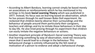 • According to Albert Bandura, learning cannot simply be based merely
on associations or reinforcements which he has mentioned in his
writings in his book Social Learning Theory which was published in
1977. Instead, his focus was on learning based on observation, which
he has proven through his well known Bobo Doll experiment. He
reckoned that children keenly observe their surroundings and the
behaviour of people around them particularly their caregivers,
teachers and siblings and try to imitate those behaviours in their day
to day life. He also tried proving through his experiment that children
can easily imitate the negative behaviours or actions.
• Another important principle of Bandura’s Social Learning Theory was
that learning something by way of observation, need not necessarily
mean that it would lead to a change in the behaviour. This
behavioural change is entirely influenced by the felt need or
motivation of a person to endorse and adopt a behavioural change.
 