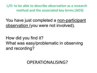 L/O: to be able to describe observation as a research
       method and the associated key terms (AO3)

You have just completed a non-participant
observation (you were not involved).

How did you find it?
What was easy/problematic in observing
and recording?


             OPERATIONALISING?
 