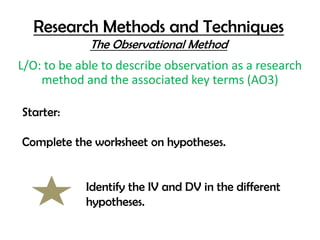 Research Methods and Techniques
             The Observational Method
L/O: to be able to describe observation as a research
    method and the associated key terms (AO3)

Starter:

Complete the worksheet on hypotheses.


            Identify the IV and DV in the different
            hypotheses.
 