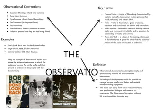 THE
OBSERVATIO
NAL
MODE
Key Terms
 Cinema Verite - A style of filmmaking characterized by
realistic, typically documentary motion pictures that
avoid artificiality and artistic effect.
 Verite - Vérité is French for a genre of cinema,
television and radio based on realism and naturalism.
 Direct cinema - filmmakers' desire to directly capture
reality and represent it truthfully, and to question the
relationship of reality with cinema
 Fly on the Wall – is a type of film making, often used
in documentaries. It gives the sense that the audience’s
present in the scene or situation is unknown.
Definition
 Observational documentaries attempt to simply and
spontaneously observe life with minimum
intervention.
 Technological developments made this possible as
cameras became smaller and lighter and portable
sound recording equipment.
 This mode kept away from voice over commentary,
post synchronised dialogue and music or re-
enactments. The films wanted to capture ordinary
life in an immediate, intimate way.
Observational Conventions
 Location Shooting – Hand held Cameras
 Long takes dominate
 Synchronous (direct) Sound Recordings
 No Voiceover (in its purest form)
 No interviews
 Documentary- makers’ presence is hidden
 Subjects pretend that they are not being filmed
Examples
 Don’t Look Back, 1967, Richard Pennebacker
 High School, 1968, Fredrick Wiseman
 Gimme Shelter, 1917, Albert Massless
They are example of observational modes as it
shows the subjects in situations in which the
audiences become flys on the walls and their
present is unknown to the people with the
documentary.
 