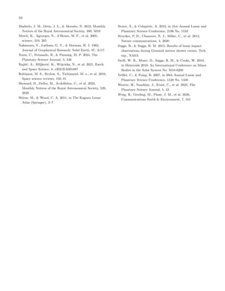 10
Madiedo, J. M., Ortiz, J. L., & Morales, N. 2018, Monthly
Notices of the Royal Astronomical Society, 480, 5010
Meech, K., Ageorges, N., A’Hearn, M. F., et al. 2005,
science, 310, 265
Nakamura, Y., Latham, G. V., & Dorman, H. J. 1982,
Journal of Geophysical Research: Solid Earth, 87, A117
Nunn, C., Fernando, B., & Panning, M. P. 2024, The
Planetary Science Journal, 5, 246
Rajšić, A., Miljković, K., Wójcicka, N., et al. 2021, Earth
and Space Science, 8, e2021EA001887
Robinson, M. S., Brylow, S., Tschimmel, M. e., et al. 2010,
Space science reviews, 150, 81
Sheward, D., Delbo, M., Avdellidou, C., et al. 2024,
Monthly Notices of the Royal Astronomical Society, 529,
3828
Shirao, M., & Wood, C. A. 2011, in The Kaguya Lunar
Atlas (Springer), 3–7
Storrs, A., & Colaprete, A. 2010, in 41st Annual Lunar and
Planetary Science Conference, 2196 No. 1533
Strycker, P. D., Chanover, N. J., Miller, C., et al. 2013,
Nature communications, 4, 2620
Suggs, R., & Suggs, R. M. 2015, Results of lunar impact
observations during Geminid meteor shower events, Tech.
rep., NASA
Swift, W. R., Moser, D., Suggs, R. M., & Cooke, W. 2010,
in Meteroids 2010: An International Conference on Minor
Bodies in the Solar System No. M10-0209
Veillet, C., & Foing, B. 2007, in 38th Annual Lunar and
Planetary Science Conference, 1520 No. 1338
Weaver, H., Sunshine, J., Ernst, C., et al. 2024, The
Planetary Science Journal, 5, 43
Wing, R., Gerding, M., Plane, J. M., et al. 2026,
Communications Earth & Environment, 7, 161
 