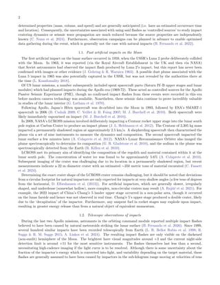 2
determined properties (mass, volume, and speed) and are generally anticipated (i.e. have an estimated occurrence time
and location). Consequently, the uncertainties associated with using said flashes as ‘controlled sources’ to study impact
cratering dynamics or seismic wave propagation are much reduced because the source properties are independently
known (C. Nunn et al. 2024). Furthermore, observation campaigns can be planned in advance to enable optimised
data gathering during the event, which is generally not the case with natural impacts (B. Fernando et al. 2022).
1.1. Past artificial impacts on the Moon
The first artificial impact on the lunar surface occurred in 1959, when the USSR’s Luna 2 probe deliberately collided
with the Moon. In 1963, it was reported (via the Royal Aircraft Establishment in the UK and then via NASA)
that Soviet astronomers had observed the impact flash produced by Luna 2’s impact, but this report has never been
confirmed with images or other evidence (J. Gehring & R. Warnica 1963). A possible dust plume associated with the
Luna 5 impact in 1965 was also potentially captured in the USSR, but was not revealed by the authorities there at
the time (L. Ksanfomality 2018).
Of US lunar missions, a number subsequently included spent spacecraft parts (Saturn IV-B upper stages and lunar
modules) which had planned impacts during the Apollo era (1969-72). These acted as controlled sources for the Apollo
Passive Seismic Experiment (PSE), though no confirmed impact flashes from these events were recorded in this era
before modern camera technology was available. Nonetheless, these seismic data continue to prove incredibly valuable
in studies of the lunar interior (G. Latham et al. 1970).
Following Apollo, Japan’s Hiten spacecraft was de-orbited into the Moon in 1993, followed by ESA’s SMART-1
spacecraft in 2006 (B. Cudnik 2009; C. Veillet & B. Foing 2007; M. J. Burchell et al. 2010). Both spacecraft were
likely immediately vapourised on impact (M. J. Burchell et al. 2010).
In 2009, NASA’s LCROSS mission involved deliberately impacting a Centaur rocket upper stage into the lunar south
pole region at Caebus Crater to produce an impact plume (J. L. Heldmann et al. 2012). The Centaur of 2,305 kg mass
impacted a permanently shadowed region at approximately 2.5 km/s. A shepherding spacecraft then characterised the
plume via a set of nine instruments to measure the dynamics and composition. The second spacecraft impacted the
lunar surface a few minutes later (A. Colaprete et al. 2012). NASA’s Lunar Reconnaissance Orbiter also imaged the
plume spectroscopically to determine its composition (G. R. Gladstone et al. 2010), and the sodium in the plume was
spectroscopically detected from the Earth (R. Killen et al. 2010).
LCROSS met its primary aim of identifying the composition of the regolith and material contained within it at the
lunar south pole. The concentration of water ice was found to be approximately 5.6% (A. Colaprete et al. 2010).
Subsequent imaging of the crater was challenging due to its location in a permanently shadowed region, but recent
measurements indicate a 22 m diameter crater with an estimated ∼350 metric tons of material excavated (C. Fassett
et al. 2024).
Determining the exact crater shape of the LCROSS crater remains challenging, but it should be noted that deviations
from a circular footprint for natural impactors are only expected for impacts at very shallow angles (a few tens of degrees
from the horizontal, D. Elbeshausen et al. (2013)). For artificial impactors, which are generally slower, irregularly
shaped, and underdense (somewhat hollow), more complex, non-circular craters may result (A. Rajšić et al. 2021). For
example, the 2022 impact of China’s Chang’e 5 lander upper stage occurred in a non-polar area, though it occurred
on the lunar farside and hence was not observed in real time. Chang’e 5’s upper stage produced a double crater, likely
due to the ‘decapitation’ of the impactor. Furthermore, any unspent fuel in rocket stages may explode upon impact,
resulting in greater energy release than from a natural object of equivalent momentum.
1.2. Telescopic observations of impacts
During the last two Apollo missions, astronauts in the orbiting command module reported multiple impact flashes
believed to have been caused by natural meteoroids striking the lunar surface (B. Fernando et al. 2026). Since 1999,
several hundred similar impacts have been recorded telescopically from Earth (L. R. Bellot Rubio et al. 1998; R.
Suggs & R. M. Suggs 2015; A. Liakos et al. 2024). The resulting impact flashes are only visible on the darkened
(non-sunlit) hemisphere of the Moon. The brightest have visual magnitudes around +3 and the current night-side
detection limit is around +11 for the most sensitive instruments. The flashes themselves last less than a second,
necessitating high-cadence imaging if the light curve is to be resolved. Although there is some uncertainty about the
fraction of the impactor’s energy which is converted into light, and variability depending on the target material, these
flashes are generally assumed to have been caused by impactors in the sub-kilogram range moving at velocities of tens
 