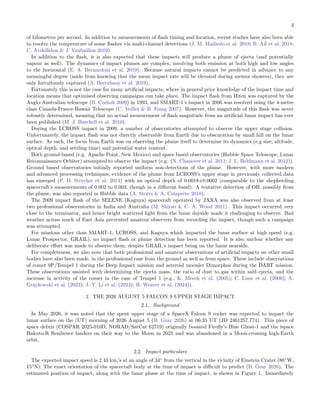 3
of kilometres per second. In addition to measurements of flash timing and location, recent studies have also been able
to resolve the temperature of some flashes via multi-channel detections (J. M. Madiedo et al. 2018; B. AZ et al. 2018;
C. Avdellidou & J. Vaubaillon 2019).
In addition to the flash, it is also expected that these impacts will produce a plume of ejecta (and potentially
vapour as well). The dynamics of impact plumes are complex, involving both emission at both high and low angles
to the horizontal (E. A. Bernardoni et al. 2019). Because natural impacts cannot be predicted in advance to any
meaningful degree (aside from knowing that the mean impact rate will be elevated during meteor showers), they are
only fortuitously captured (A. Berezhnoy et al. 2019).
Fortunately this is not the case for many artificial impacts, where in general prior knowledge of the impact time and
location means that optimised observing campaigns can take place. The impact flash from Hiten was captured by the
Anglo-Australian telescope (B. Cudnik 2009) in 1993, and SMART-1’s impact in 2006 was resolved using the 4-metre
class Canada-France-Hawaii Telescope (C. Veillet & B. Foing 2007). However, the magnitude of this flash was never
robustly determined, meaning that no actual measurement of flash magnitude from an artificial lunar impact has ever
been published (M. J. Burchell et al. 2010).
During the LCROSS impact in 2009, a number of observatories attempted to observe the upper stage collision.
Unfortunately, the impact flash was not directly observable from Earth due to obscuration by small hill on the lunar
surface. As such, the focus from Earth was on observing the plume itself to determine its dynamics (e.g size, altitude,
optical depth, and settling time) and potential water content.
Both ground-based (e.g. Apache Point, New Mexico) and space based observatories (Hubble Space Telescope, Lunar
Reconnaissance Orbiter) attempted to observe the impact (e.g. (N. Chanover et al. 2011; J. L. Heldmann et al. 2012)).
Ground based observatories initially reported uniform non-detections of the plume. However, with more modern
and advanced processing techniques, evidence of the plume from LCROSS’s upper stage in previously collected data
has emerged (P. D. Strycker et al. 2013) with an optical depth of 0.0018±0.0002 (comparable to the shepherding
spacecraft’s measurements of 0.002 to 0.003, though in a different band). A tentative detection of OH, possibly from
the plume, was also reported in Hubble data (A. Storrs & A. Colaprete 2010).
The 2009 impact flash of the SELENE (Kaguya) spacecraft operated by JAXA was also observed from at least
two professional observatories in India and Australia (M. Shirao & C. A. Wood 2011). This impact occurred very
close to the terminator, and hence bright scattered light from the lunar dayside made it challenging to observe. Bad
weather across much of East Asia prevented amateur observers from recording the impact, though such a campaign
was attempted.
For missions other than SMART-1, LCROSS, and Kaguya which impacted the lunar surface at high speed (e.g.
Lunar Prospector, GRAIL), no impact flash or plume detection has been reported. It is also unclear whether any
deliberate effort was made to observe them, despite GRAIL’s impact being on the lunar nearside.
For completeness, we also note that both professional and amateur observations of artificial impacts on other small
bodies have also been made, in the professional case from the ground as well as from space. These include observations
of comet 9P/Tempel 1 during the Deep Impact mission and asteroid moonlet Dimorphos during the DART mission.
These observations assisted with determining the ejecta mass, the ratio of dust to gas within said ejecta, and the
increase in activity of the comet in the case of Tempel 1 (e.g., K. Meech et al. (2005); C. Lisse et al. (2006); A.
Graykowski et al. (2023); J.-Y. Li et al. (2023); H. Weaver et al. (2024)).
2. THE 2026 AUGUST 5 FALCON 9 UPPER STAGE IMPACT
2.1. Background
In May 2026, it was noted that the spent upper stage of a SpaceX Falcon 9 rocket was expected to impact the
lunar surface on the (UT) morning of 2026 August 5 (B. Gray 2026) at 06:35 UT (JD 2461257.774). This piece of
space debris (COSPAR 2025-010D, NORAD/SatCat 62719) originally boosted Firefly’s Blue Ghost-1 and the ispace
Hakuto-R Resilience landers on their way to the Moon in 2025 and was abandoned in a Moon-crossing high-Earth
orbit.
2.2. Impact particulars
The expected impact speed is 2.43 km/s at an angle of 34◦
from the vertical in the vicinity of Einstein Crater (88◦
W,
15◦
N). The exact orientation of the spacecraft body at the time of impact is difficult to predict (B. Gray 2026). The
estimated position of impact, along with the lunar phase at the time of impact, is shown in Figure 1. Immediately
 