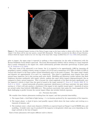 4
Figure 1. The estimated impact location of the Falcon 9 upper stage on the lunar surface is shown with a blue dot. On 2026
August 5 the Moon will be near last quarter, around 56% illuminated. This figure accounts for the effects of lunar libration,
without which the impact would occur over the edge of the lunar limb. Image modified from (B. Gray 2026) with permission.
prior to impact, the upper stage is expected to undergo a close conjunction (on the order of kilometres) with the
Korean Pathfinder Lunar Orbiter spacecraft. The Lunar Reconnaissance Orbiter will be orbiting at a lunar longitude
that is nearly orthogonal to the impact site, which unfortunately precludes ultraviolet spectroscopy of plume gases
(G. R. Gladstone et al. 2010).
The exact mass of the spacecraft is not known, but it is expected to be approximately 4,000 kg (assuming all
propellant is spent); yielding a kinetic energy at impact of 11.8 GJ and a momentum of 9.7 MNs of which 5.5 MNs is
vertical with respect to the lunar surface normal immediately prior to the point of impact. The upper stage’s length
and diameter are approximately 12 m and 4 m, respectively. This object is significantly more massive than most
natural lunar impactors, but is also moving much more slowly. Modelling and laboratory studies indicate that flash
brightness decreases nonlinearly with impact velocity, making slow space debris impacts disproportionately dim as
compared to faster natural impactors. This is because the visual magnitude of the flash decreases significantly once
the impactor’s velocity is lower than the speed of sound in the target material (C. Ernst & P. Schultz 2002; W. R.
Swift et al. 2010) — natural meteoroids all produce supersonic (shock)waves in all lunar materials, but space debris
moving at ∼2 km/s will only produce a shockwave if the impact is into regolith (sound speed ∼ hundreds of metres
per second) rather than bedrock (1000-2000 m/s). This produces uncertainty that makes the visual magnitude of the
flash challenging to predict because the current impact ellipse also includes bedrock exposures.
2.3. Potential observables
We consider three distinct phenomena resulting from the impact, and their potential observability:
1. The impact flash: a brief flash of light lasting < 1 s in duration produced by the vapourisation of the impactor,
2. The impact plume: a cloud of ejecta (and possibly vapour) lofted above the lunar surface and evolving on a
timescale of minutes, and
3. The resultant crater: a final crater diameter of 20-30 m is expected based on Chang’e 5 and LCROSS data, and
modelling. A double crater may be produced if the impactor is decapitated, which may occur depending on the
stage’s attitude at the time of impact.
Each of these phenomena will require different tools to observe.
 