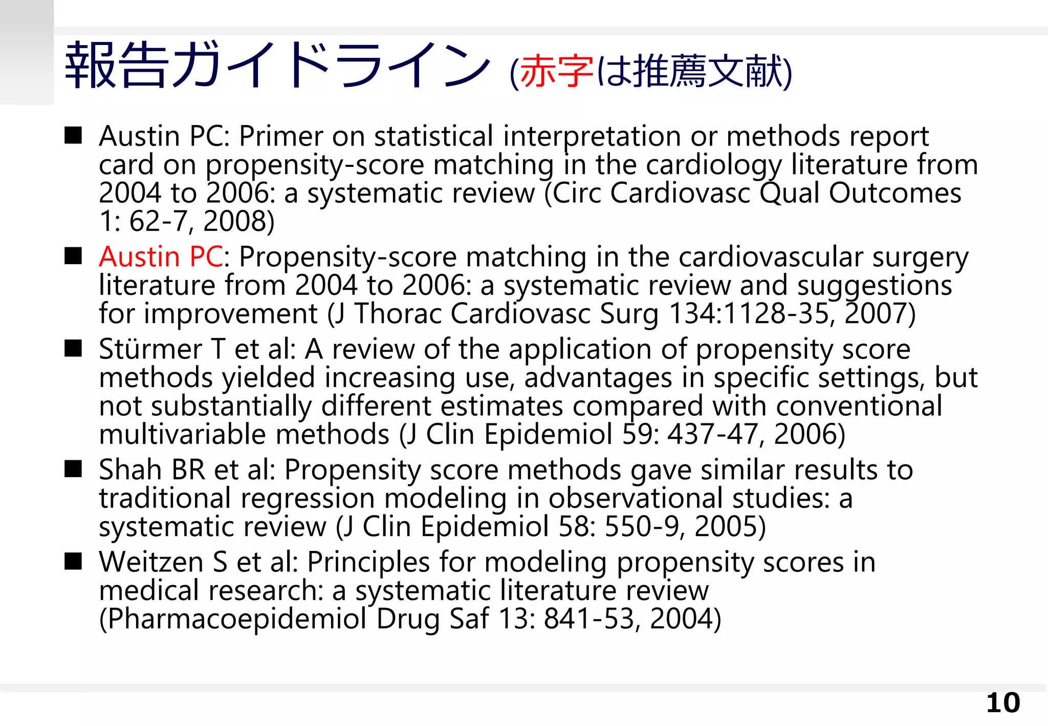 報告ガイドライン (赤字は推薦文献)
 Austin PC: Primer on statistical interpretation or methods report
card on propensity-score matching in the cardiology literature from
2004 to 2006: a systematic review (Circ Cardiovasc Qual Outcomes
1: 62-7, 2008)
 Austin PC: Propensity-score matching in the cardiovascular surgery
literature from 2004 to 2006: a systematic review and suggestions
for improvement (J Thorac Cardiovasc Surg 134:1128-35, 2007)
 Stürmer T et al: A review of the application of propensity score
methods yielded increasing use, advantages in specific settings, but
not substantially different estimates compared with conventional
multivariable methods (J Clin Epidemiol 59: 437-47, 2006)
 Shah BR et al: Propensity score methods gave similar results to
traditional regression modeling in observational studies: a
systematic review (J Clin Epidemiol 58: 550-9, 2005)
 Weitzen S et al: Principles for modeling propensity scores in
medical research: a systematic literature review
(Pharmacoepidemiol Drug Saf 13: 841-53, 2004)
10
 
