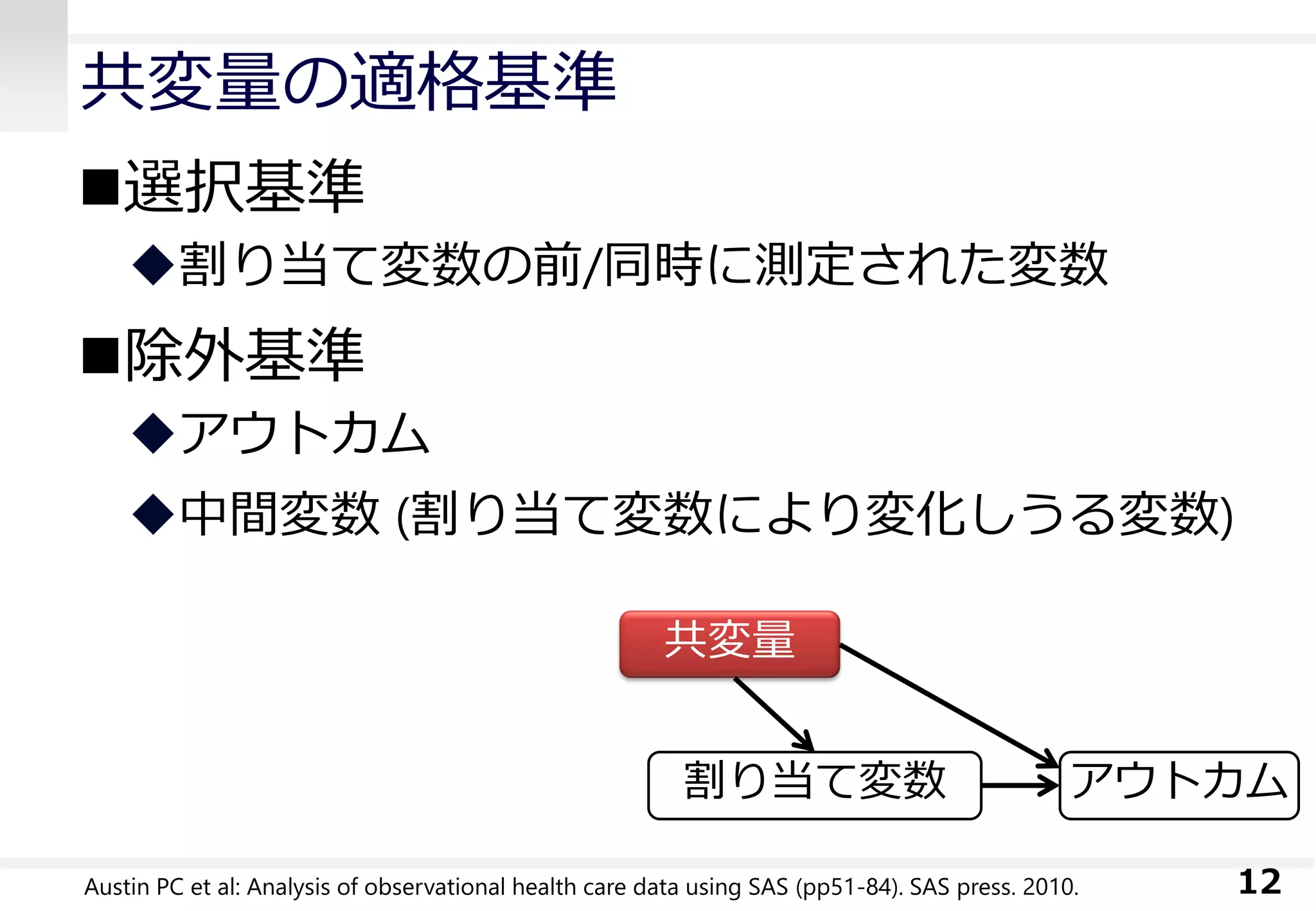 共変量の適格基準
選択基準
割り当て変数の前/同時に測定された変数
除外基準
アウトカム
中間変数 (割り当て変数により変化しうる変数)
12Austin PC et al: Analysis of observational health care data using SAS (pp51-84). SAS press. 2010.
共変量
アウトカム割り当て変数
 