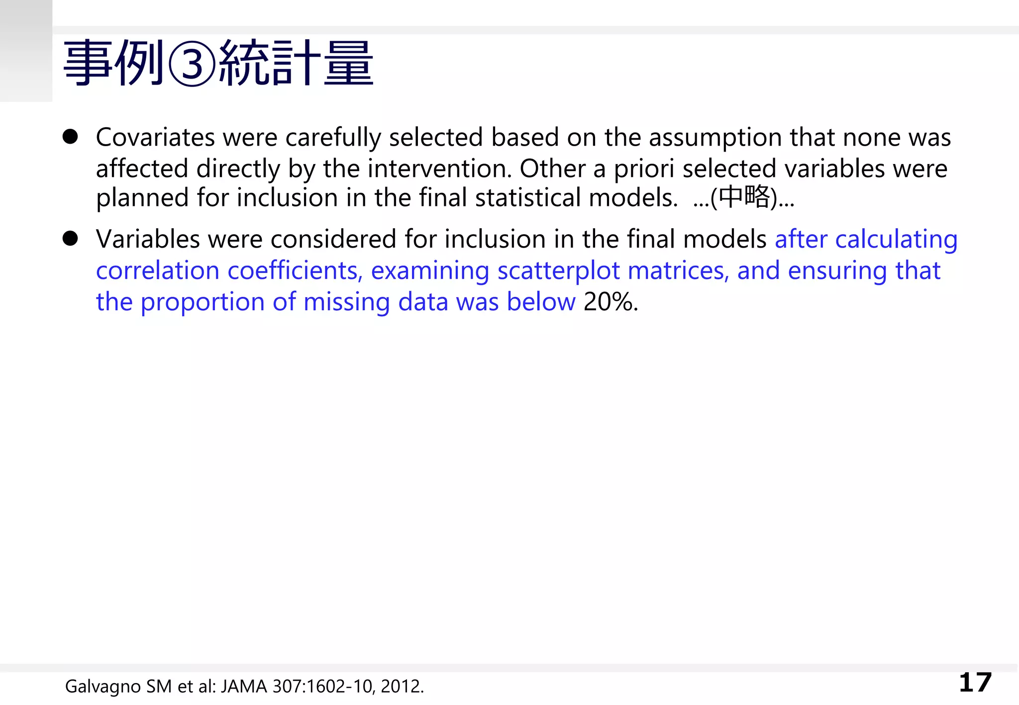事例③統計量
 Covariates were carefully selected based on the assumption that none was
affected directly by the intervention. Other a priori selected variables were
planned for inclusion in the final statistical models. ...(中略)...
 Variables were considered for inclusion in the final models after calculating
correlation coefficients, examining scatterplot matrices, and ensuring that
the proportion of missing data was below 20%.
17Galvagno SM et al: JAMA 307:1602-10, 2012.
 