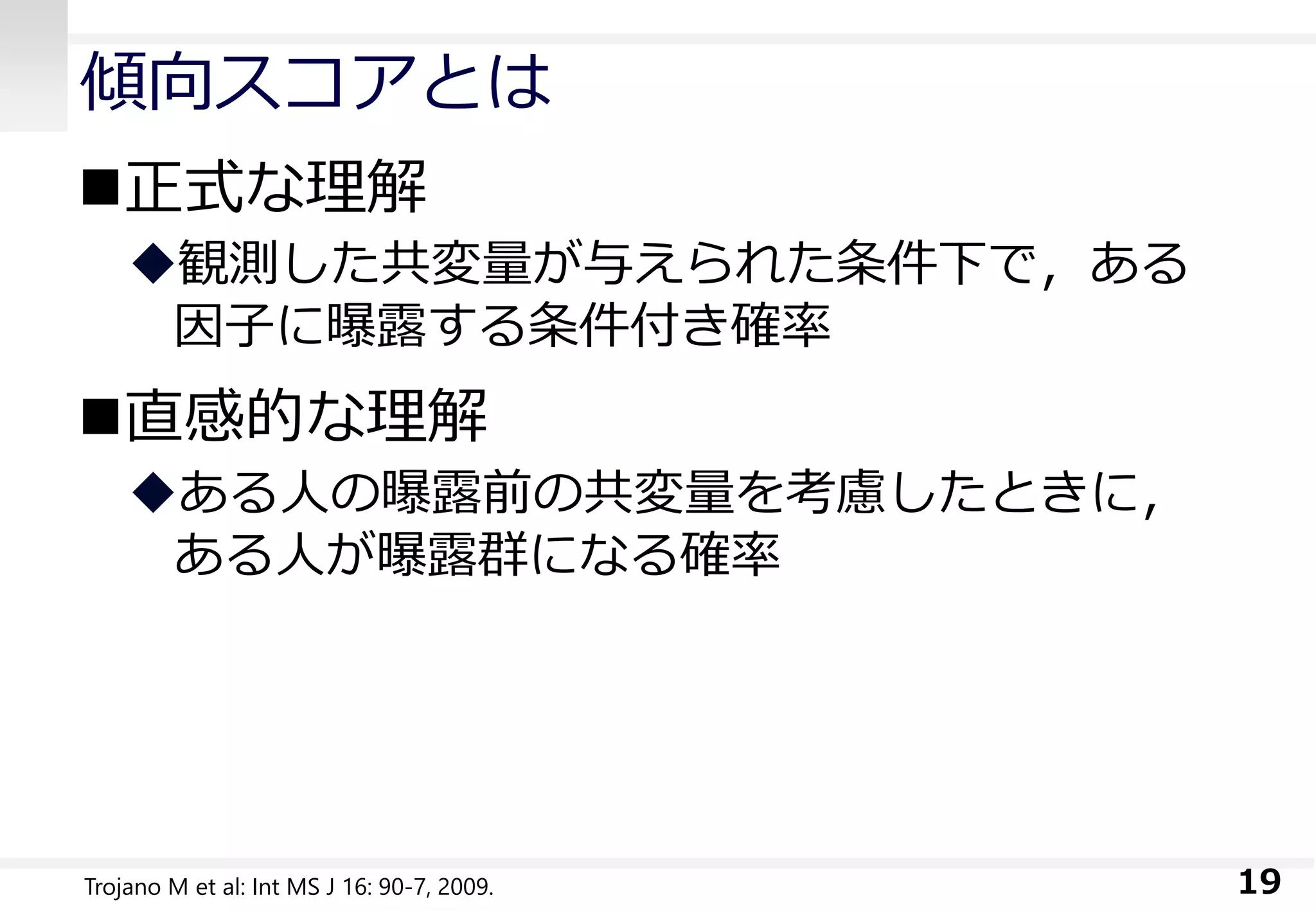 傾向スコアとは
正式な理解
観測した共変量が与えられた条件下で，ある
因子に曝露する条件付き確率
直感的な理解
ある人の曝露前の共変量を考慮したときに，
ある人が曝露群になる確率
19Trojano M et al: Int MS J 16: 90-7, 2009.
 