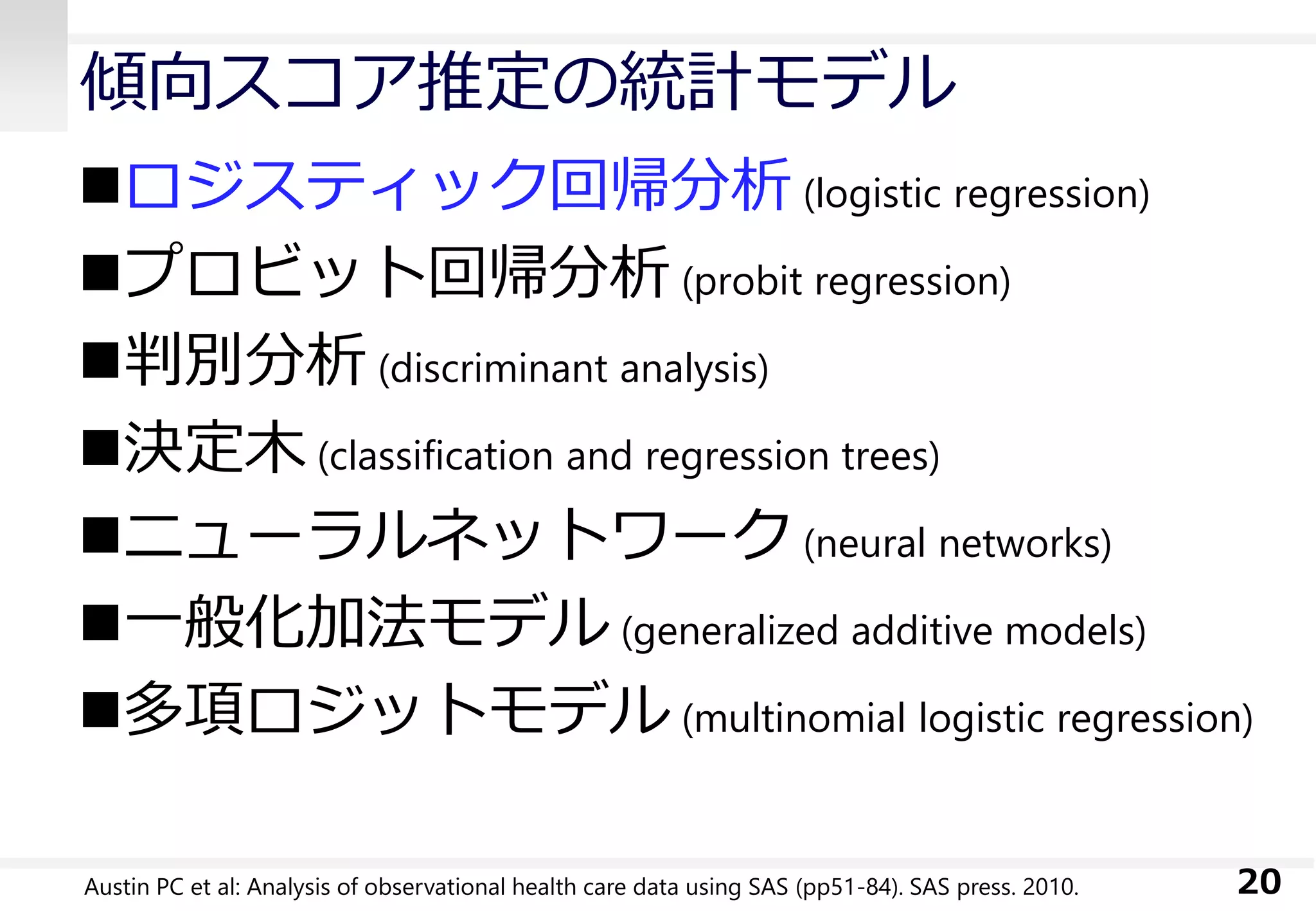 傾向スコア推定の統計モデル
ロジスティック回帰分析 (logistic regression)
プロビット回帰分析 (probit regression)
判別分析 (discriminant analysis)
決定木 (classification and regression trees)
ニューラルネットワーク (neural networks)
一般化加法モデル (generalized additive models)
多項ロジットモデル (multinomial logistic regression)
20Austin PC et al: Analysis of observational health care data using SAS (pp51-84). SAS press. 2010.
 