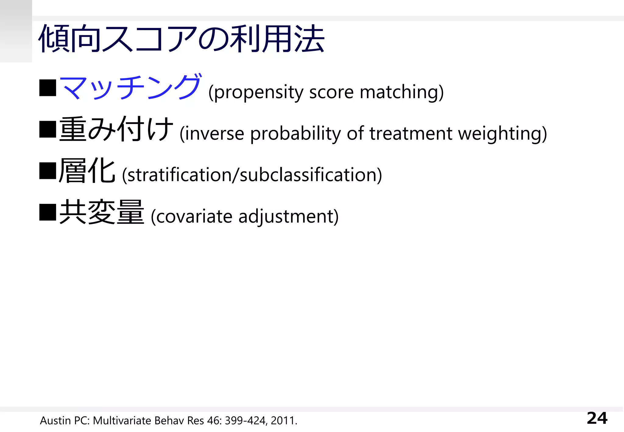 傾向スコアの利用法
マッチング (propensity score matching)
重み付け (inverse probability of treatment weighting)
層化 (stratification/subclassification)
共変量 (covariate adjustment)
24Austin PC: Multivariate Behav Res 46: 399-424, 2011.
 