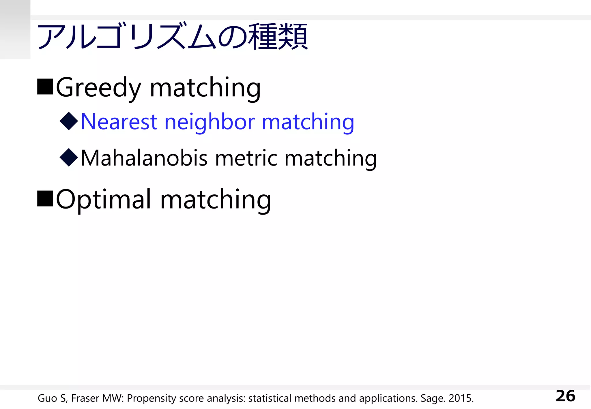 アルゴリズムの種類
Greedy matching
Nearest neighbor matching
Mahalanobis metric matching
Optimal matching
26Guo S, Fraser MW: Propensity score analysis: statistical methods and applications. Sage. 2015.
 