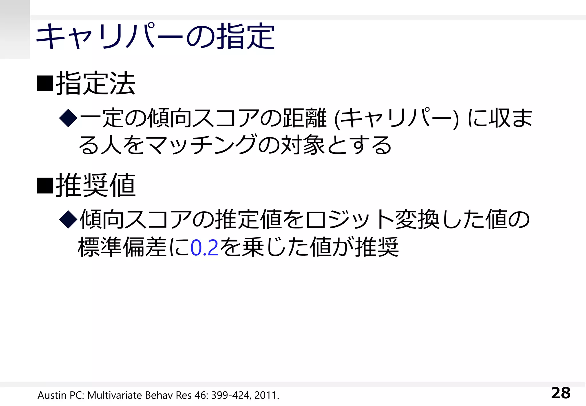 キャリパーの指定
指定法
一定の傾向スコアの距離 (キャリパー) に収ま
る人をマッチングの対象とする
推奨値
傾向スコアの推定値をロジット変換した値の
標準偏差に0.2を乗じた値が推奨
28Austin PC: Multivariate Behav Res 46: 399-424, 2011.
 