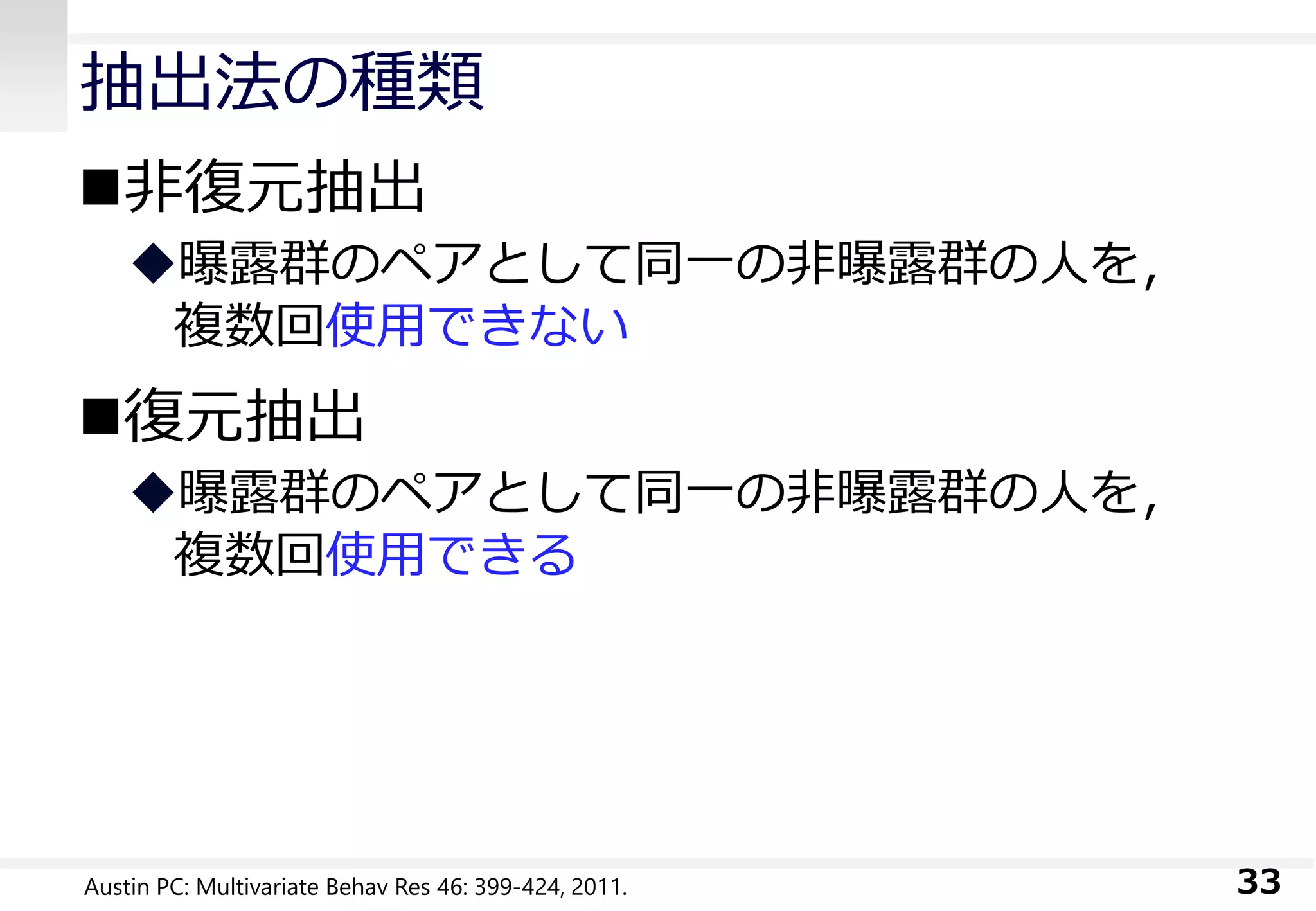 抽出法の種類
非復元抽出
曝露群のペアとして同一の非曝露群の人を，
複数回使用できない
復元抽出
曝露群のペアとして同一の非曝露群の人を，
複数回使用できる
33Austin PC: Multivariate Behav Res 46: 399-424, 2011.
 