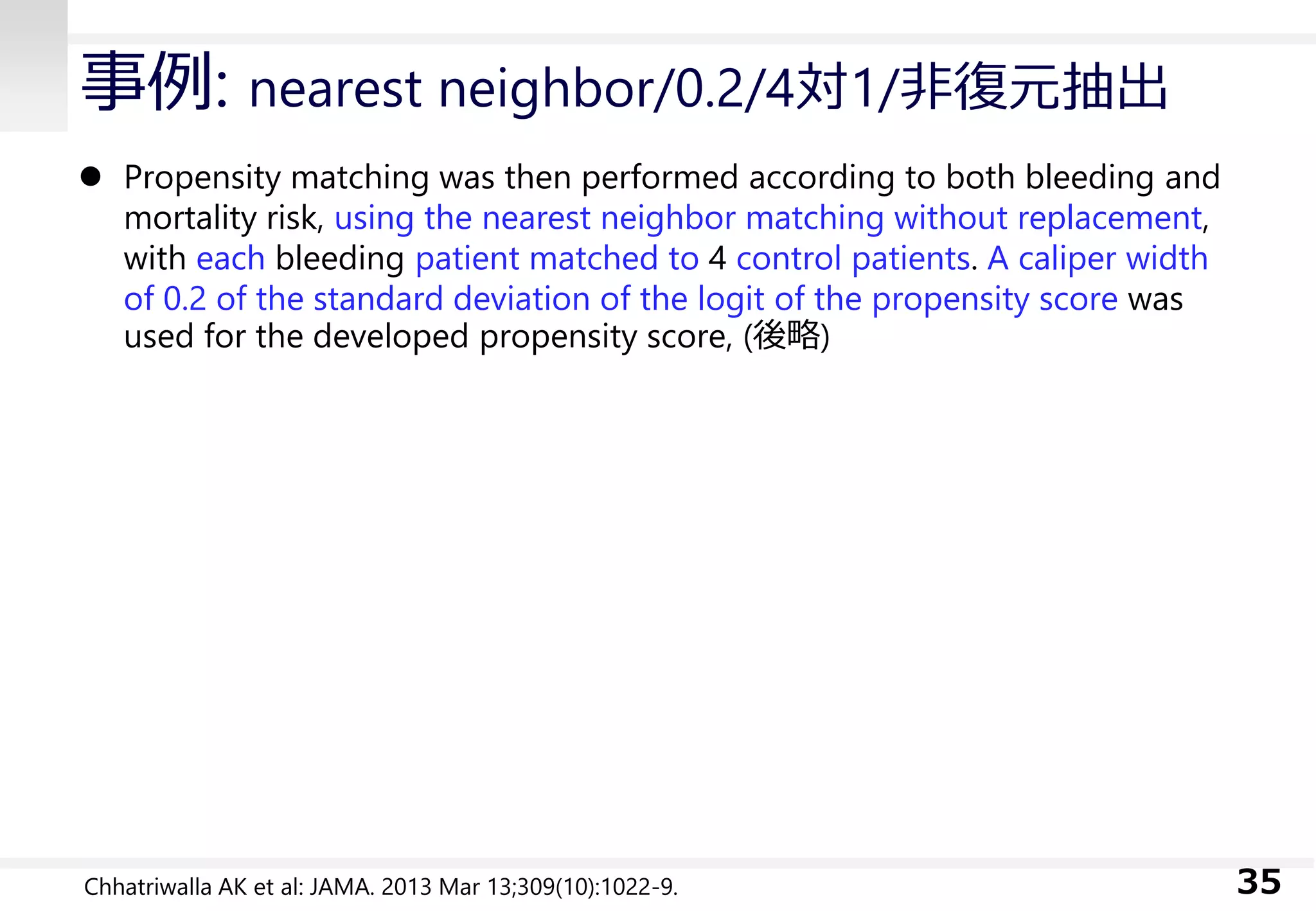 事例: nearest neighbor/0.2/4対1/非復元抽出
 Propensity matching was then performed according to both bleeding and
mortality risk, using the nearest neighbor matching without replacement,
with each bleeding patient matched to 4 control patients. A caliper width
of 0.2 of the standard deviation of the logit of the propensity score was
used for the developed propensity score, (後略)
35Chhatriwalla AK et al: JAMA. 2013 Mar 13;309(10):1022-9.
 