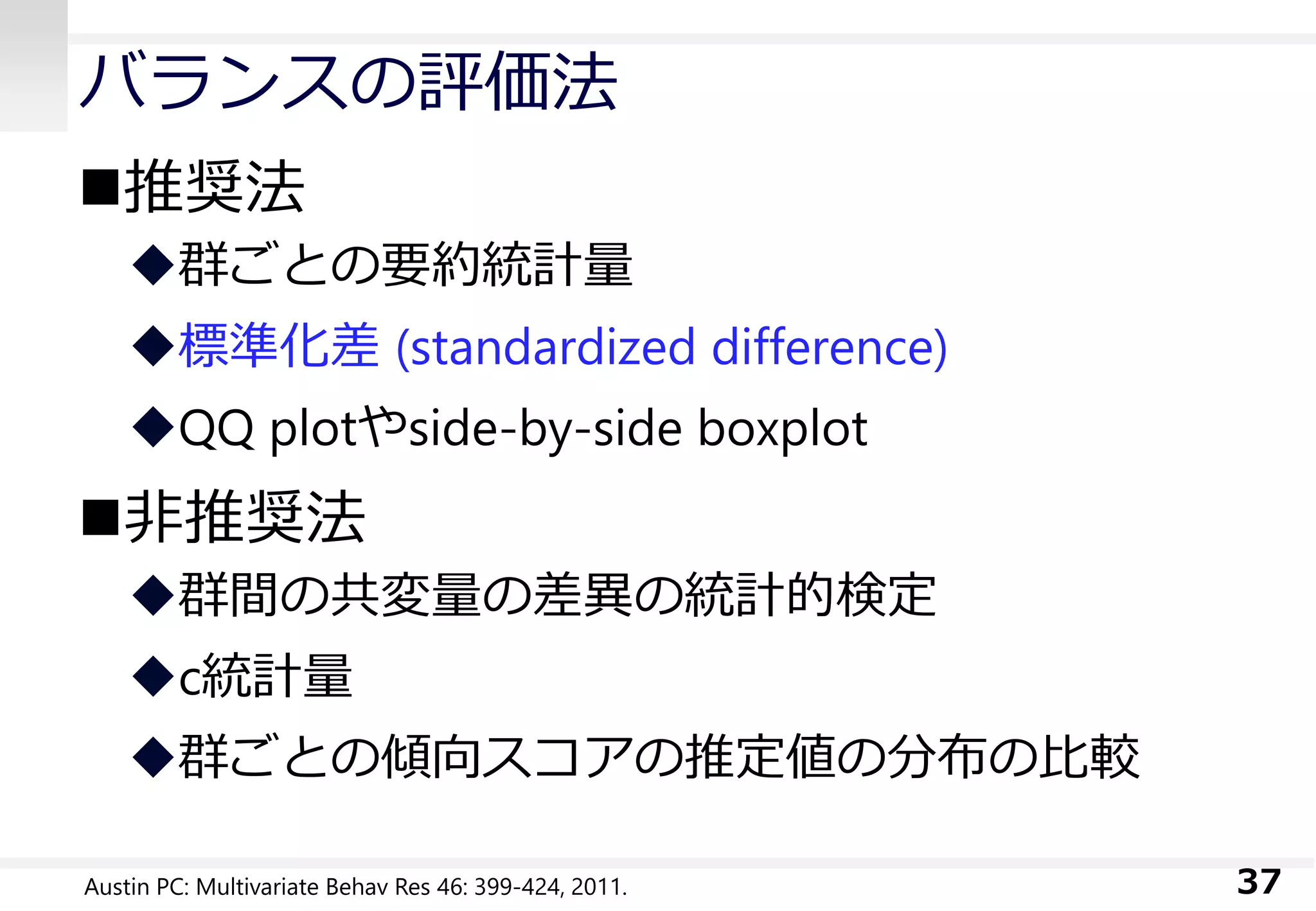バランスの評価法
推奨法
群ごとの要約統計量
標準化差 (standardized difference)
QQ plotやside-by-side boxplot
非推奨法
群間の共変量の差異の統計的検定
c統計量
群ごとの傾向スコアの推定値の分布の比較
37Austin PC: Multivariate Behav Res 46: 399-424, 2011.
 