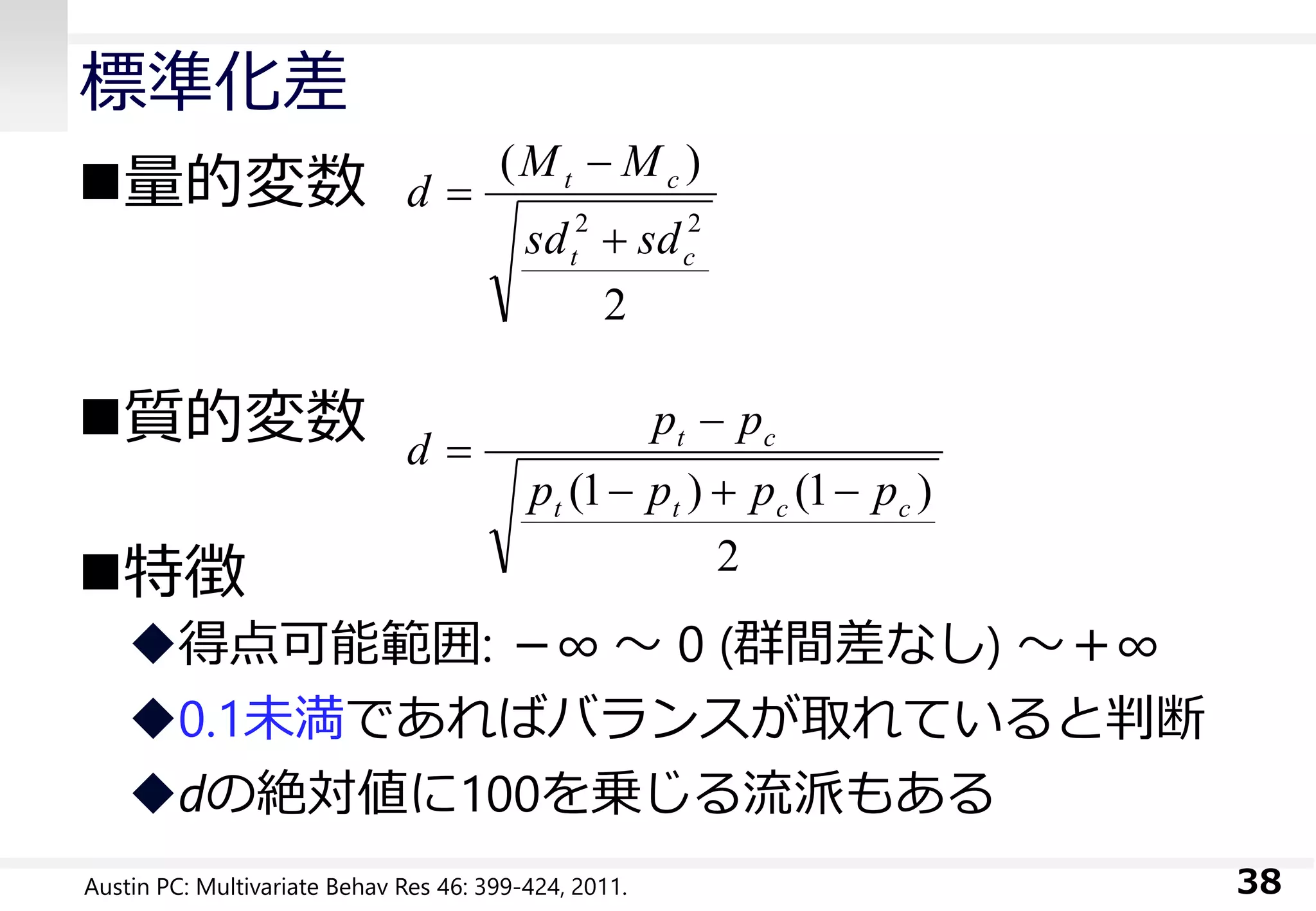標準化差
量的変数
質的変数
特徴
得点可能範囲: －∞ ～ 0 (群間差なし) ～＋∞
0.1未満であればバランスが取れていると判断
dの絶対値に100を乗じる流派もある
38
2
)
22
ct
ct
sdsd
MM
d



2
)1()1( cctt
ct
pppp
pp
d



Austin PC: Multivariate Behav Res 46: 399-424, 2011.
 