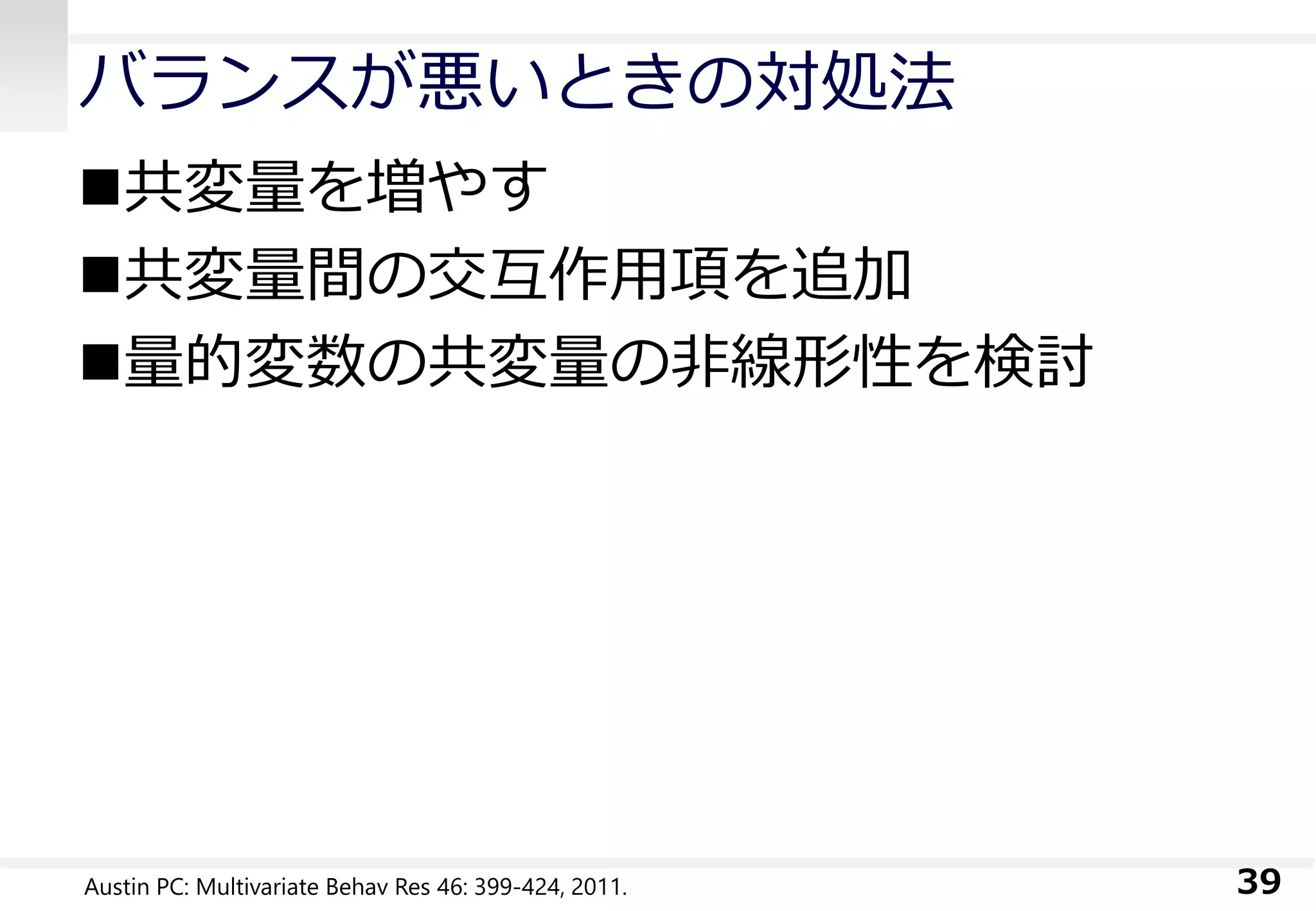 バランスが悪いときの対処法
共変量を増やす
共変量間の交互作用項を追加
量的変数の共変量の非線形性を検討
39Austin PC: Multivariate Behav Res 46: 399-424, 2011.
 