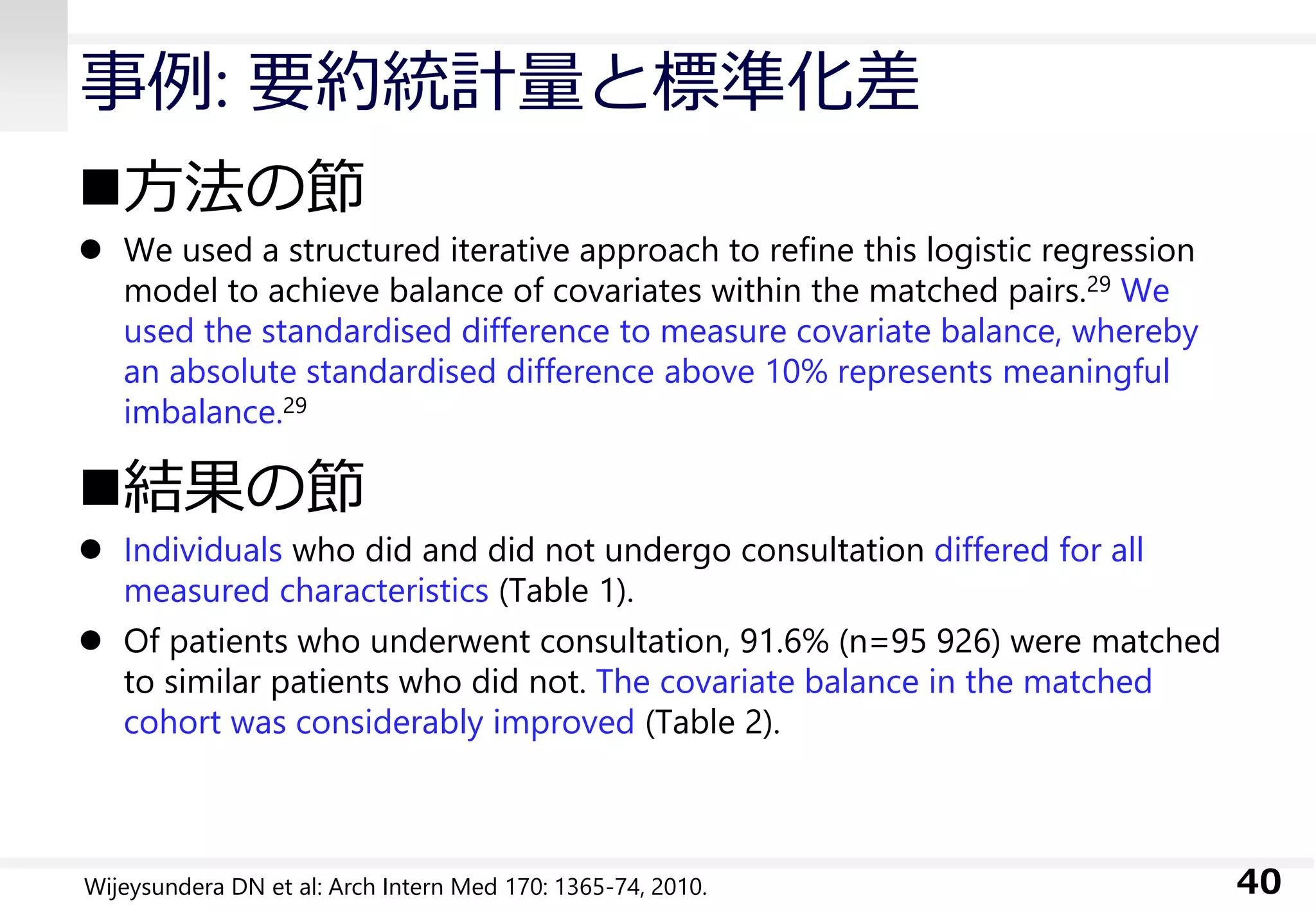 事例: 要約統計量と標準化差
方法の節
 We used a structured iterative approach to refine this logistic regression
model to achieve balance of covariates within the matched pairs.29 We
used the standardised difference to measure covariate balance, whereby
an absolute standardised difference above 10% represents meaningful
imbalance.29
結果の節
 Individuals who did and did not undergo consultation differed for all
measured characteristics (Table 1).
 Of patients who underwent consultation, 91.6% (n=95 926) were matched
to similar patients who did not. The covariate balance in the matched
cohort was considerably improved (Table 2).
40Wijeysundera DN et al: Arch Intern Med 170: 1365-74, 2010.
 