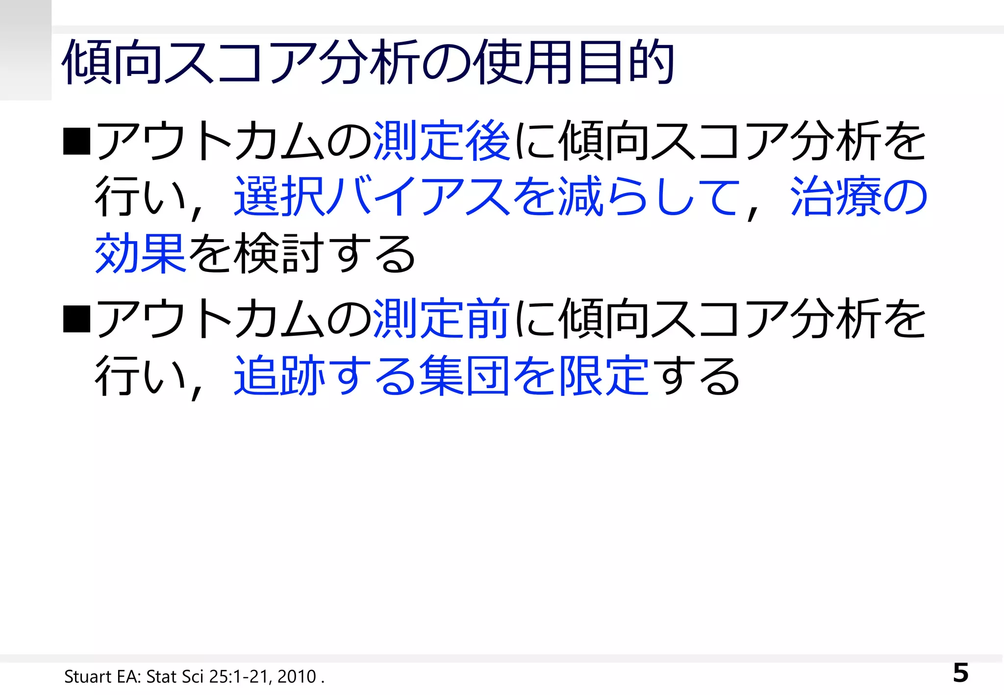 傾向スコア分析の使用目的
アウトカムの測定後に傾向スコア分析を
行い，選択バイアスを減らして，治療の
効果を検討する
アウトカムの測定前に傾向スコア分析を
行い，追跡する集団を限定する
5Stuart EA: Stat Sci 25:1-21, 2010 .
 