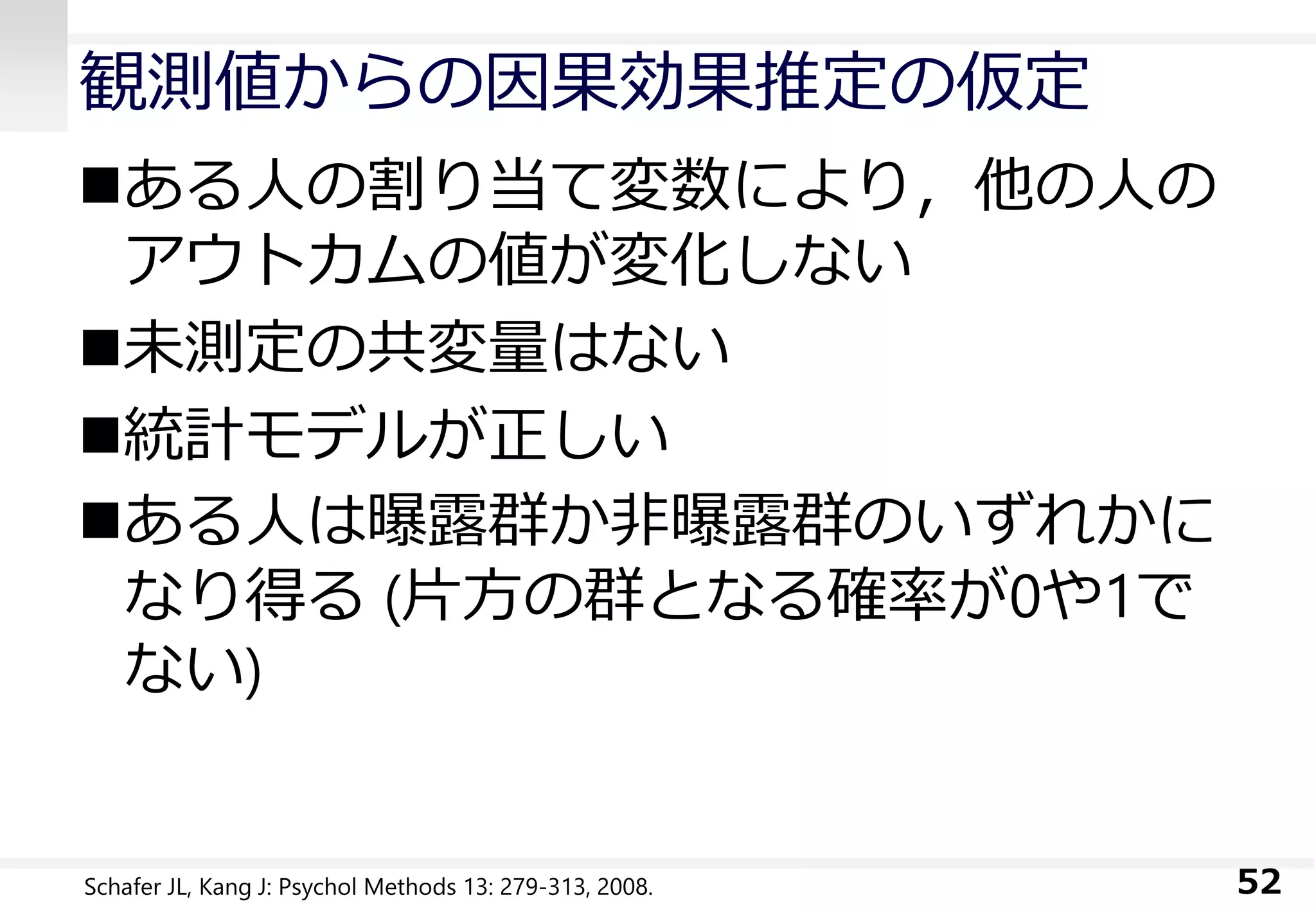 観測値からの因果効果推定の仮定
ある人の割り当て変数により，他の人の
アウトカムの値が変化しない
未測定の共変量はない
統計モデルが正しい
ある人は曝露群か非曝露群のいずれかに
なり得る (片方の群となる確率が0や1で
ない)
52Schafer JL, Kang J: Psychol Methods 13: 279-313, 2008.
 