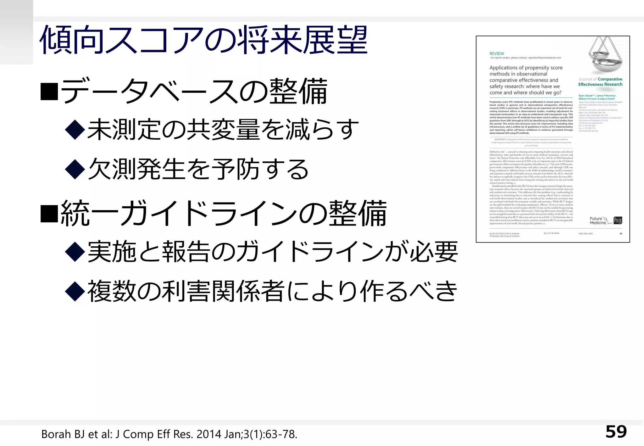 傾向スコアの将来展望
データベースの整備
未測定の共変量を減らす
欠測発生を予防する
統一ガイドラインの整備
実施と報告のガイドラインが必要
複数の利害関係者により作るべき
59Borah BJ et al: J Comp Eff Res. 2014 Jan;3(1):63-78.
 