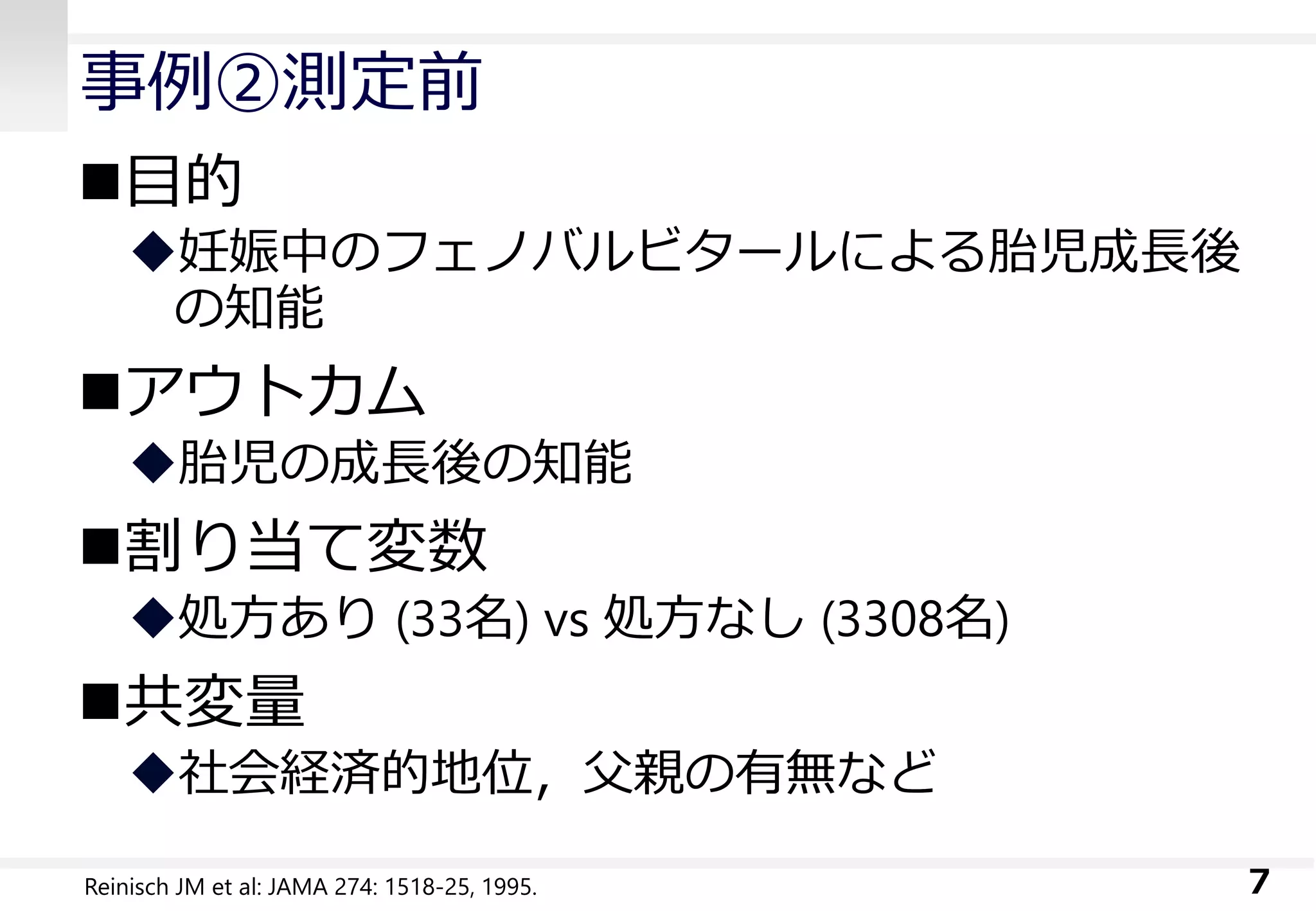 事例②測定前
目的
妊娠中のフェノバルビタールによる胎児成長後
の知能
アウトカム
胎児の成長後の知能
割り当て変数
処方あり (33名) vs 処方なし (3308名)
共変量
社会経済的地位，父親の有無など
7Reinisch JM et al: JAMA 274: 1518-25, 1995.
 