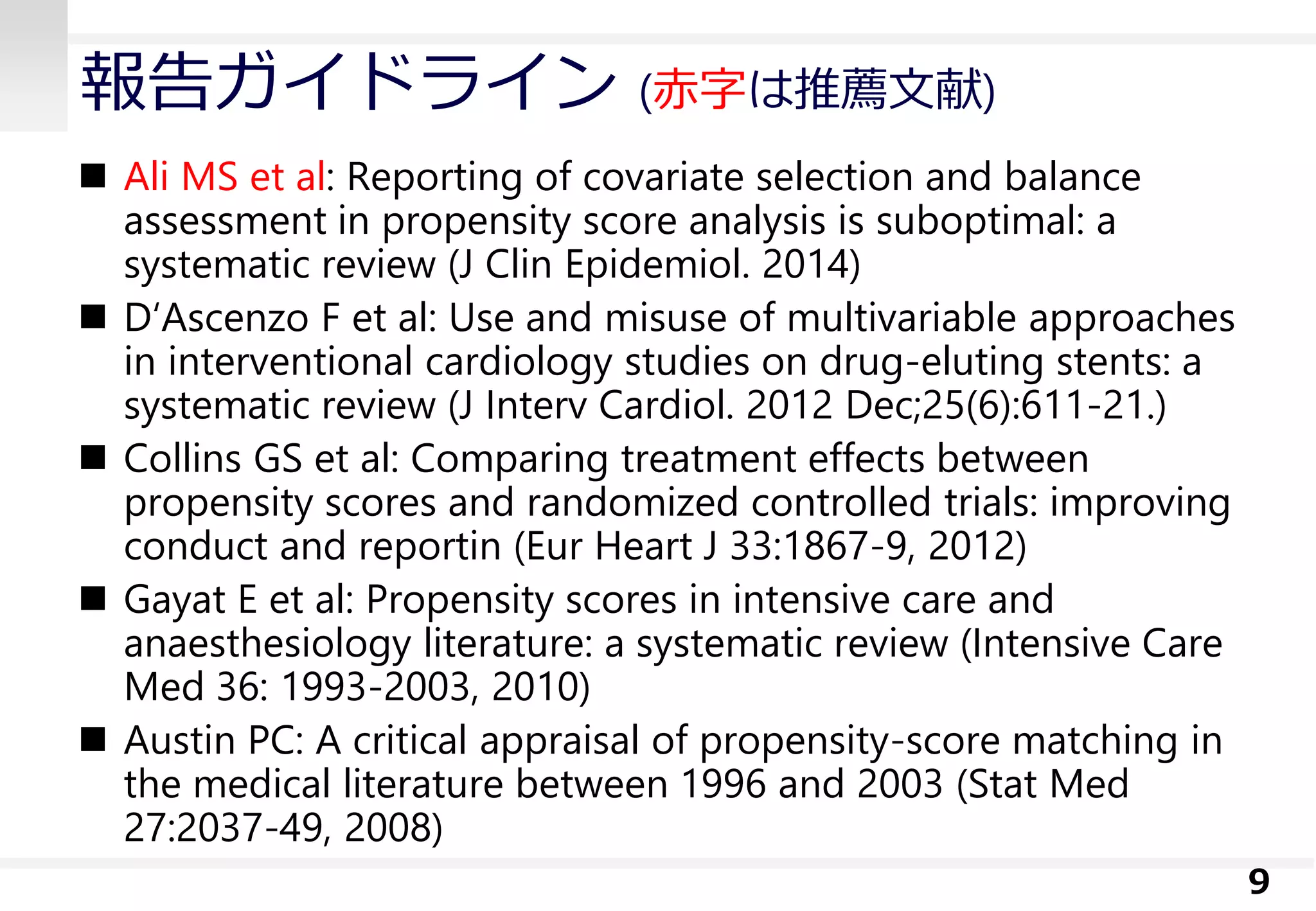 報告ガイドライン (赤字は推薦文献)
 Ali MS et al: Reporting of covariate selection and balance
assessment in propensity score analysis is suboptimal: a
systematic review (J Clin Epidemiol. 2014)
 D‘Ascenzo F et al: Use and misuse of multivariable approaches
in interventional cardiology studies on drug-eluting stents: a
systematic review (J Interv Cardiol. 2012 Dec;25(6):611-21.)
 Collins GS et al: Comparing treatment effects between
propensity scores and randomized controlled trials: improving
conduct and reportin (Eur Heart J 33:1867-9, 2012)
 Gayat E et al: Propensity scores in intensive care and
anaesthesiology literature: a systematic review (Intensive Care
Med 36: 1993-2003, 2010)
 Austin PC: A critical appraisal of propensity-score matching in
the medical literature between 1996 and 2003 (Stat Med
27:2037-49, 2008)
9
 