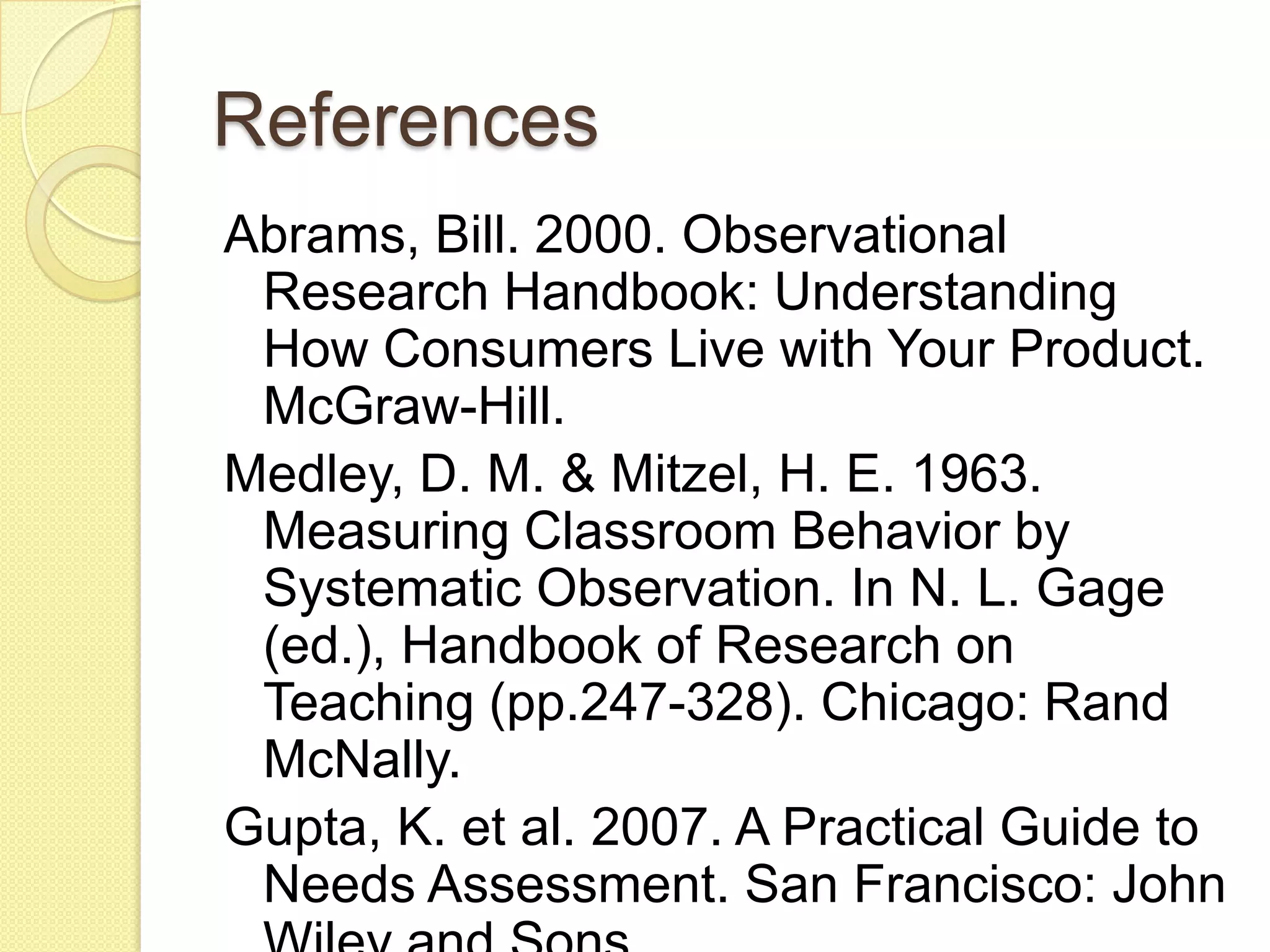 References
Abrams, Bill. 2000. Observational Research
 Handbook: Understanding How Consumers
 Live with Your Product. McGraw-Hill.
Medley, D. M. & Mitzel, H. E. 1963.
 Measuring Classroom Behavior by
 Systematic Observation. In N. L. Gage
 (ed.), Handbook of Research on Teaching
 (pp.247-328). Chicago: Rand McNally.
Gupta, K. et al. 2007. A Practical Guide to
 Needs Assessment. San Francisco: John
 Wiley and Sons.
 