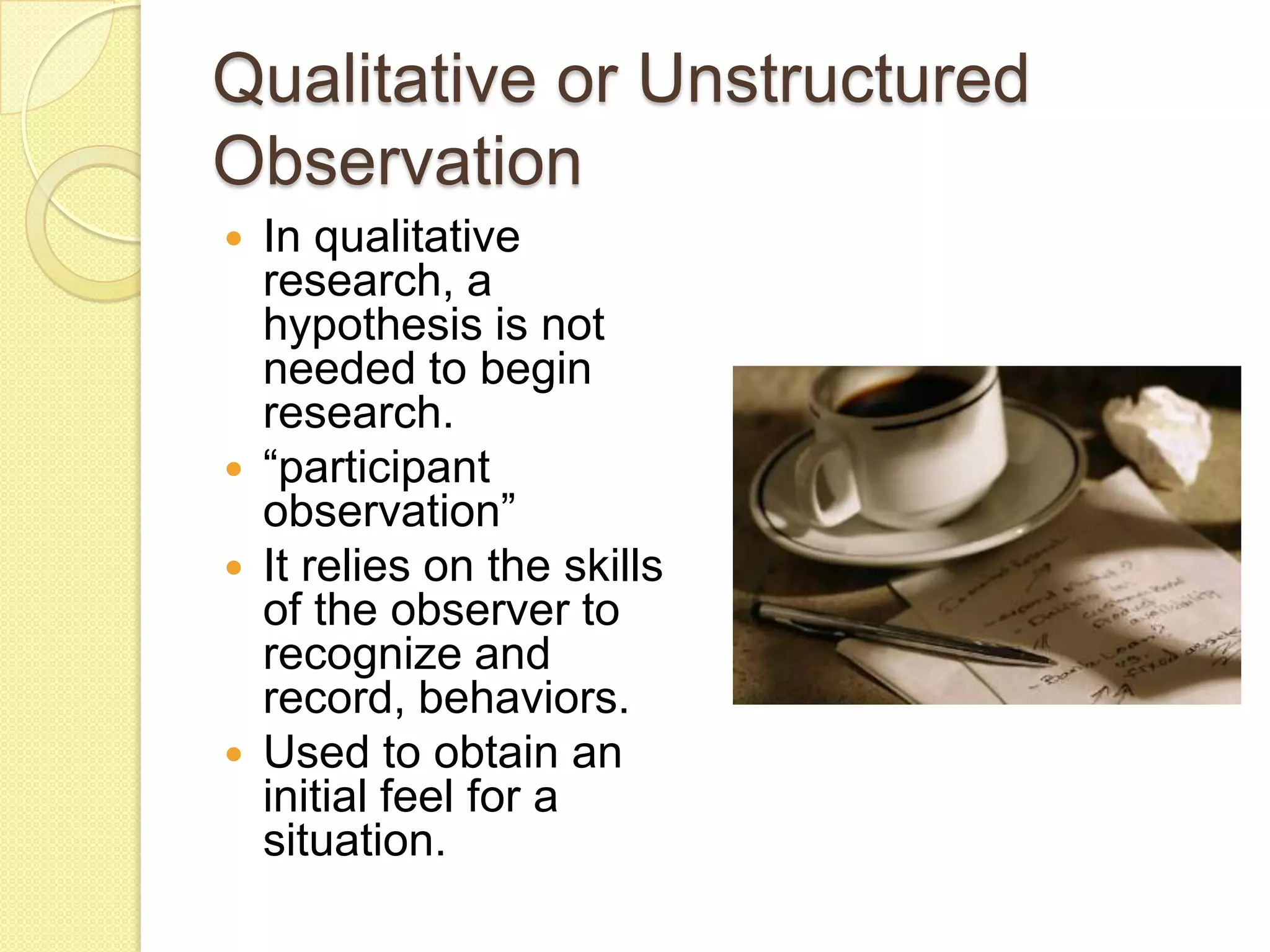 Qualitative or Unstructured
Observation
   In qualitative
    research, a
    hypothesis is not
    needed to begin
    research.
   “participant
    observation”
   It relies on the skills
    of the observer to
    recognize and
    record, behaviors.
   Used to obtain an
    initial feel for a
    situation.
 