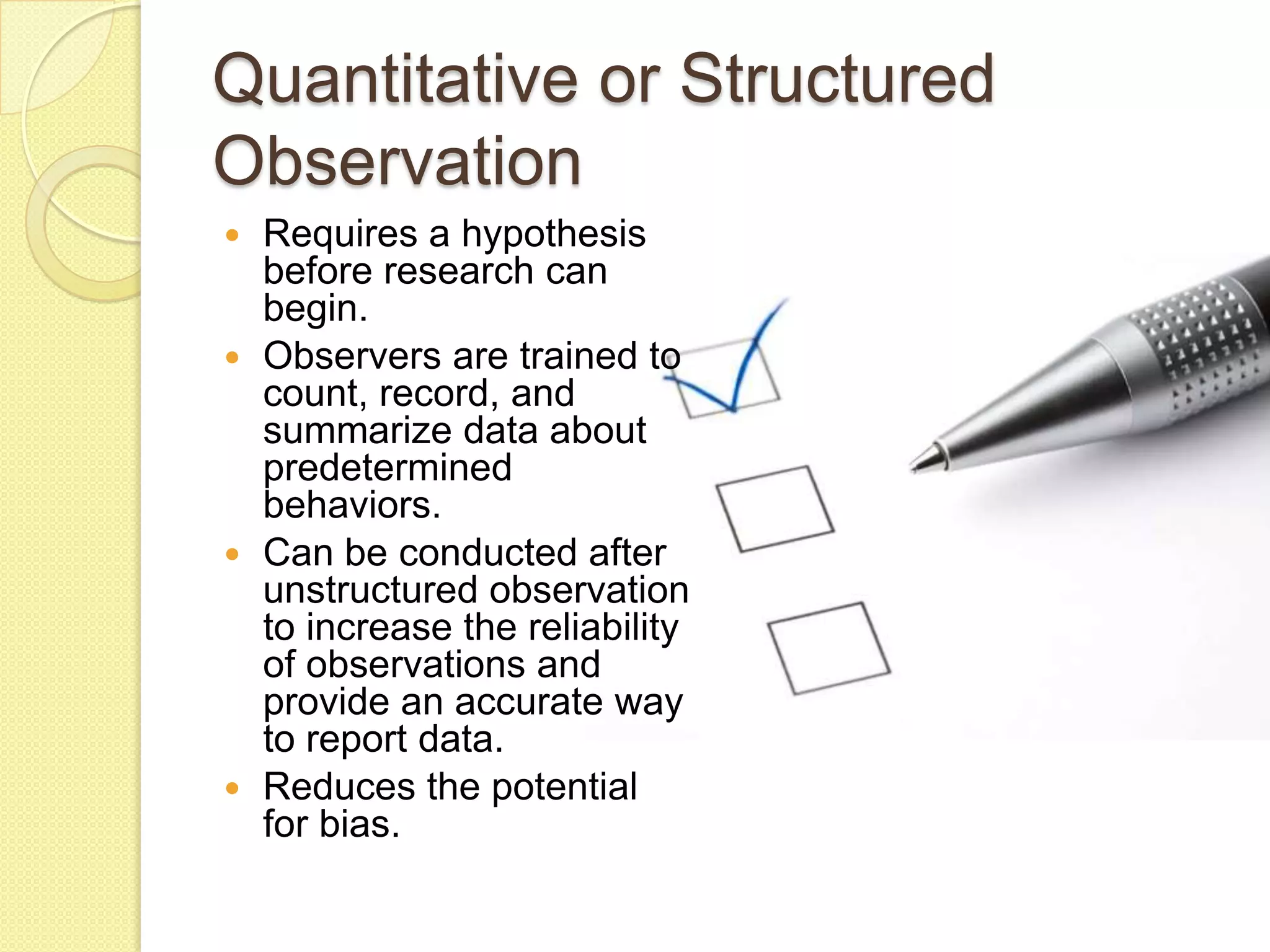 Quantitative or Structured
Observation
 Requires a hypothesis
  before research can
  begin.
 Observers are trained to
  count, record, and
  summarize data about
  predetermined
  behaviors.
 Can be conducted after
  unstructured observation
  to increase the reliability
  of observations and
  provide an accurate way
  to report data.
 Reduces the potential
  for bias.
 