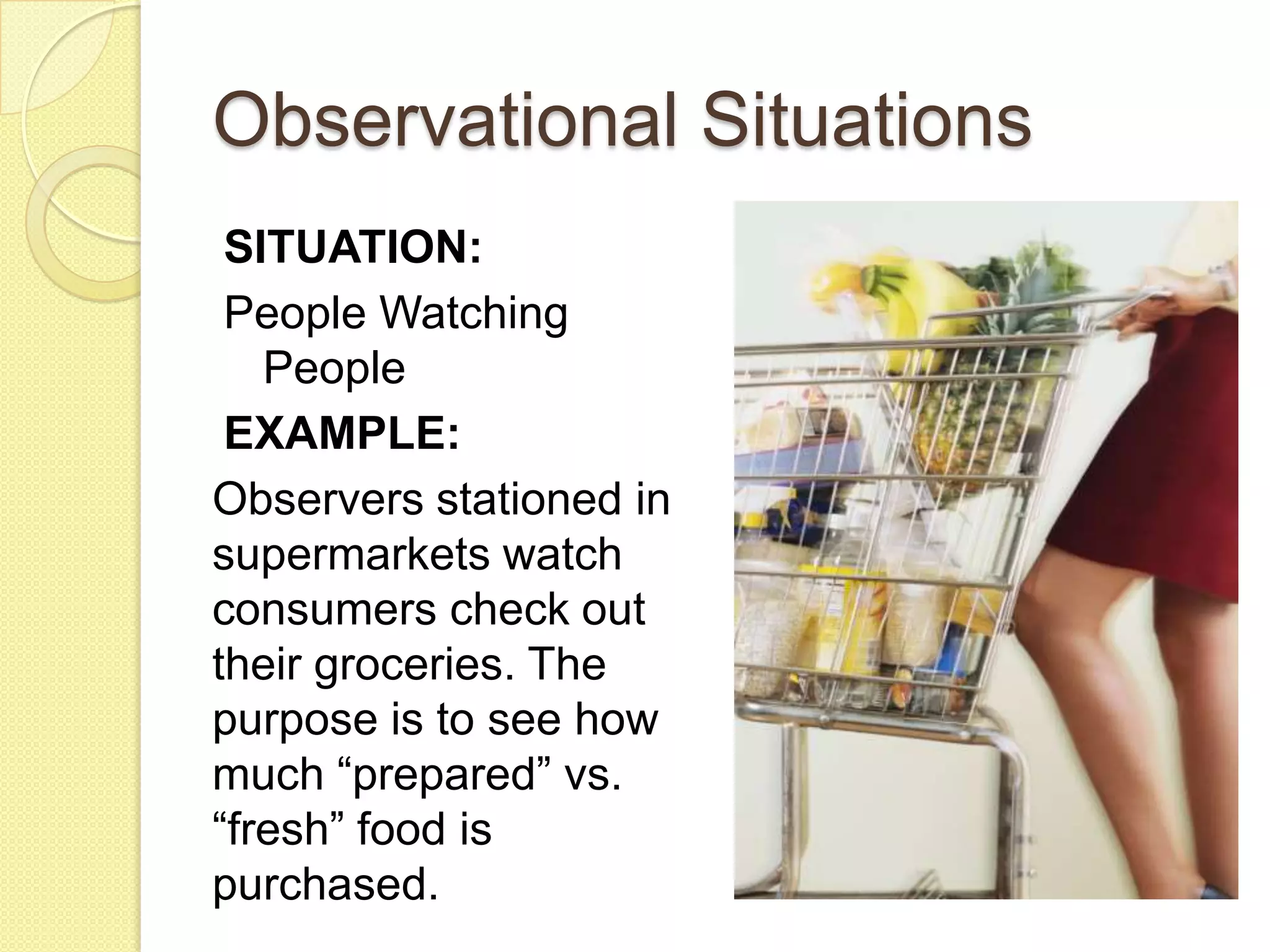 Observational Situations
 SITUATION:
 People Watching
   People
 EXAMPLE:
Observers stationed in
supermarkets watch
consumers check out
their groceries. The
purpose is to see how
much “prepared” vs.
“fresh” food is
purchased.
 