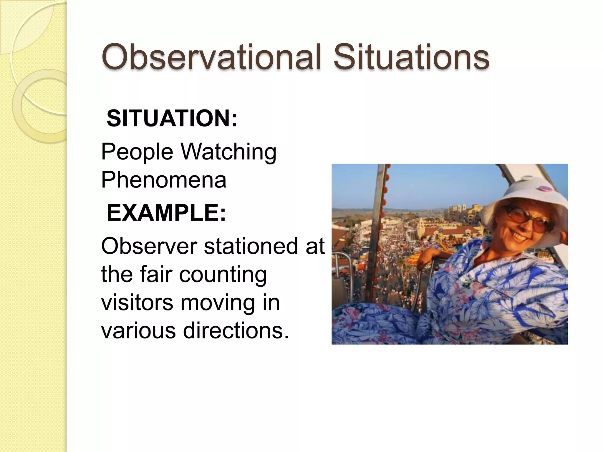 Observational Situations
 SITUATION:
People Watching
Phenomena
 EXAMPLE:
Observer stationed at
the fair counting
visitors moving in
various directions.
 