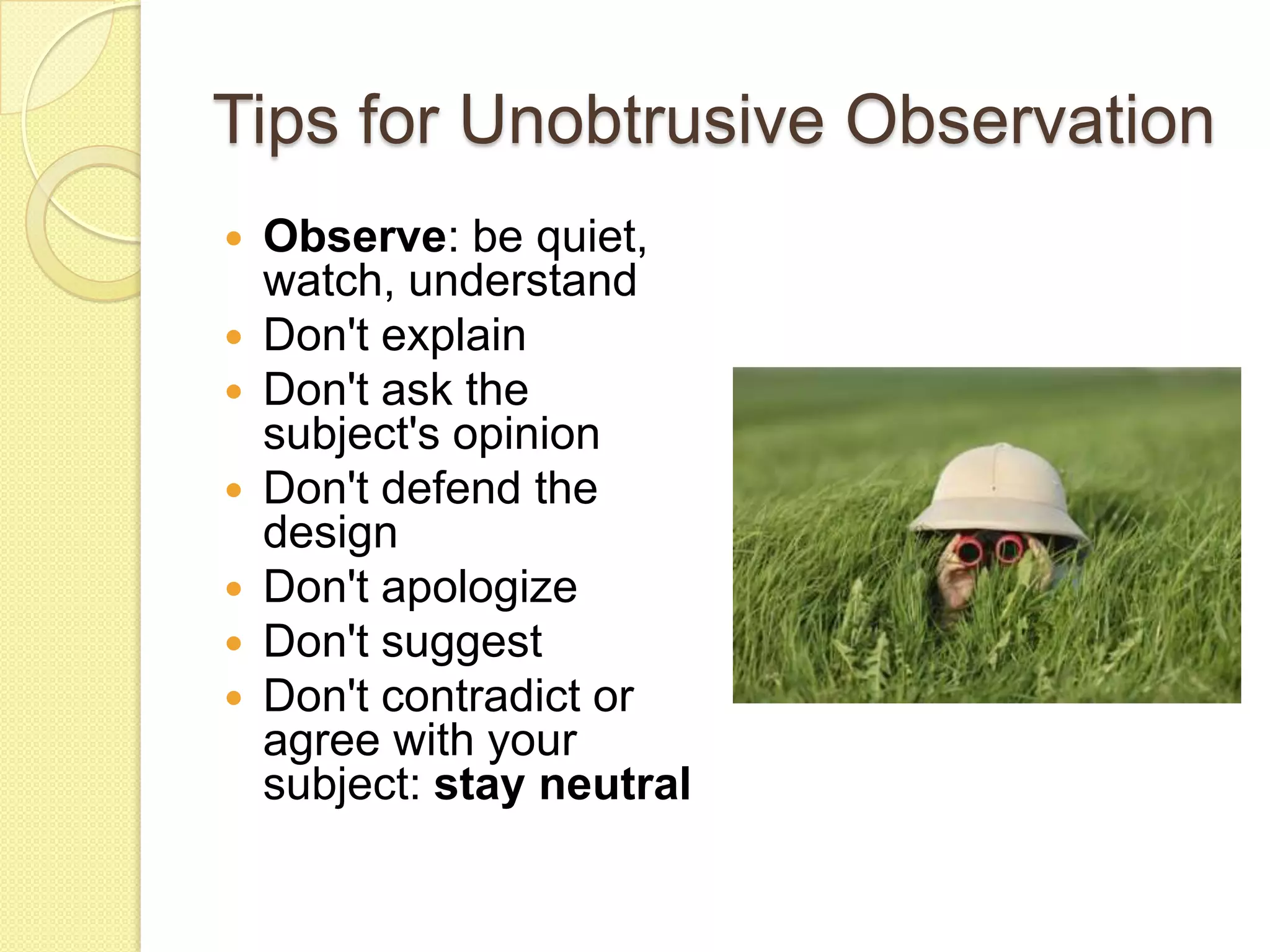 Tips for Unobtrusive Observation
   Observe: be quiet,
    watch, understand
   Don't explain
   Don't ask the
    subject's opinion
   Don't defend the
    design
   Don't apologize
   Don't suggest
   Don't contradict or
    agree with your
    subject: stay neutral
 