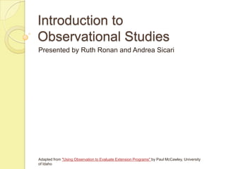 Introduction to
Observational Studies
Presented by Ruth Ronan and Andrea Sicari




Adapted from "Using Observation to Evaluate Extension Programs" by Paul McCawley, University
of Idaho
 